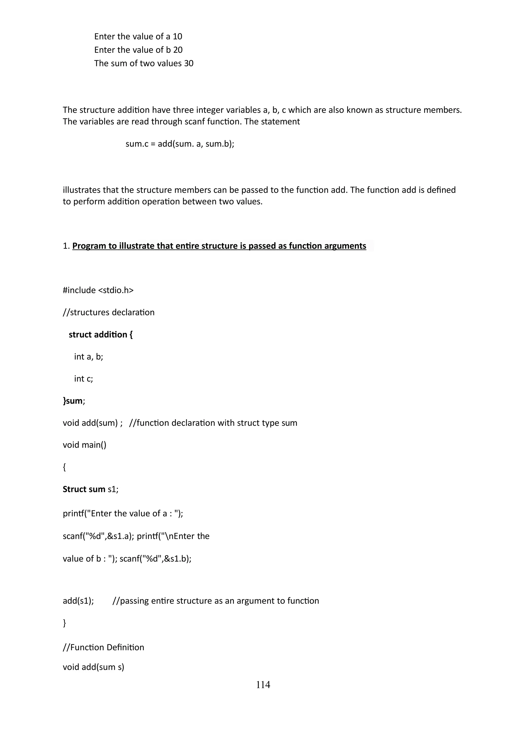 Enter the value of a 10
Enter the value of b 20
The sum of two values 30
114
The structure addition have three integer variables a, b, c which are also known as structure members.
The variables are read through scanf function. The statement
sum.c = add(sum. a, sum.b);
illustrates that the structure members can be passed to the function add. The function add is defined
to perform addition operation between two values.
1. Program to illustrate that entire structure is passed as function arguments
#include <stdio.h>
//structures declaration
struct addition {
int a, b;
int c;
}sum;
void add(sum) ; //function declaration with struct type sum
void main()
{
Struct sum s1;
printf("Enter the value of a : ");
scanf("%d",&s1.a); printf("nEnter the
value of b : "); scanf("%d",&s1.b);
add(s1); //passing entire structure as an argument to function
}
//Function Definition
void add(sum s)
 