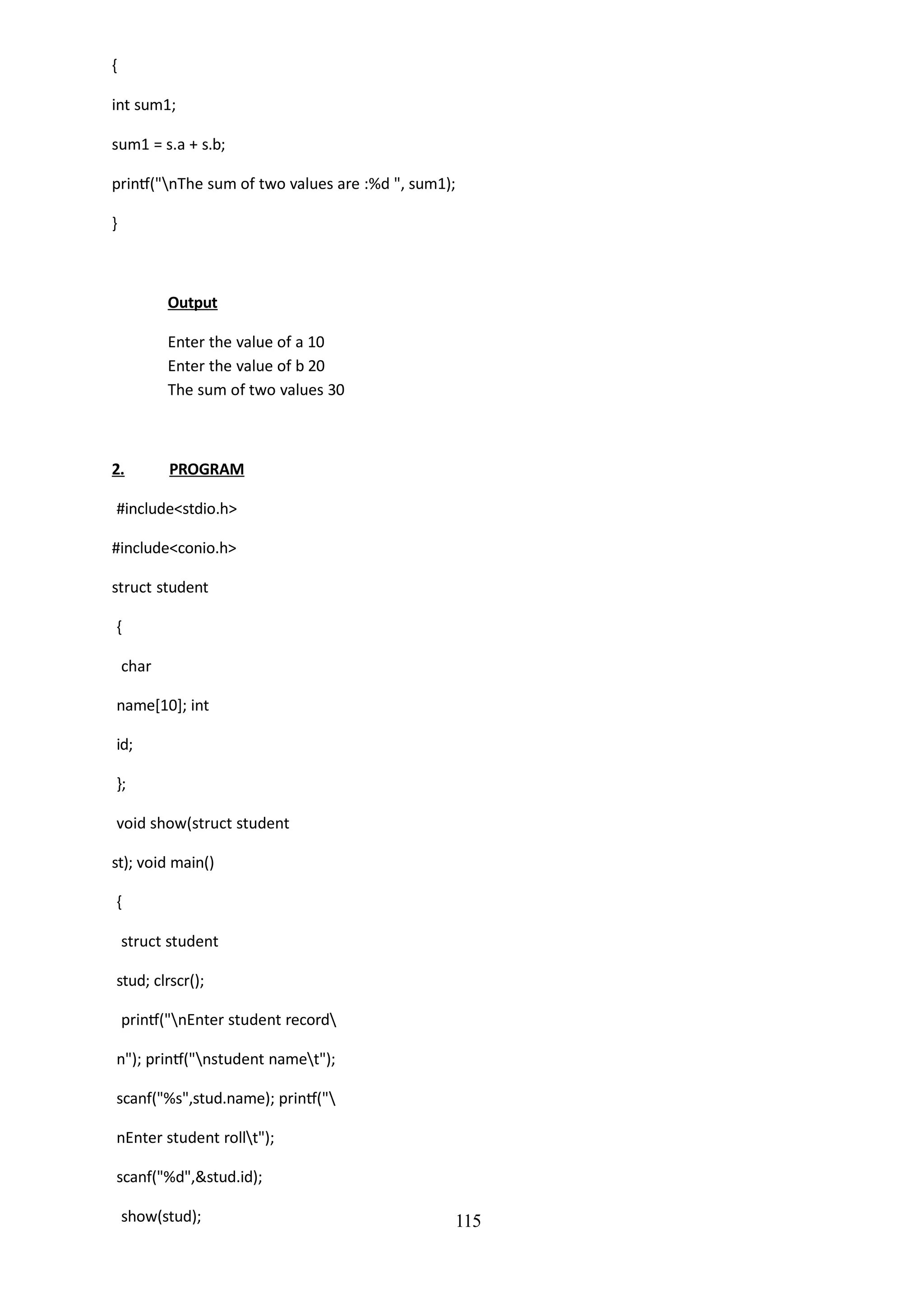 115
{
int sum1;
sum1 = s.a + s.b;
printf("nThe sum of two values are :%d ", sum1);
}
Output
Enter the value of a 10
Enter the value of b 20
The sum of two values 30
2. PROGRAM
#include<stdio.h>
#include<conio.h>
struct student
{
char
name[10]; int
id;
};
void show(struct student
st); void main()
{
struct student
stud; clrscr();
printf("nEnter student record
n"); printf("nstudent namet");
scanf("%s",stud.name); printf("
nEnter student rollt");
scanf("%d",&stud.id);
show(stud);
 
