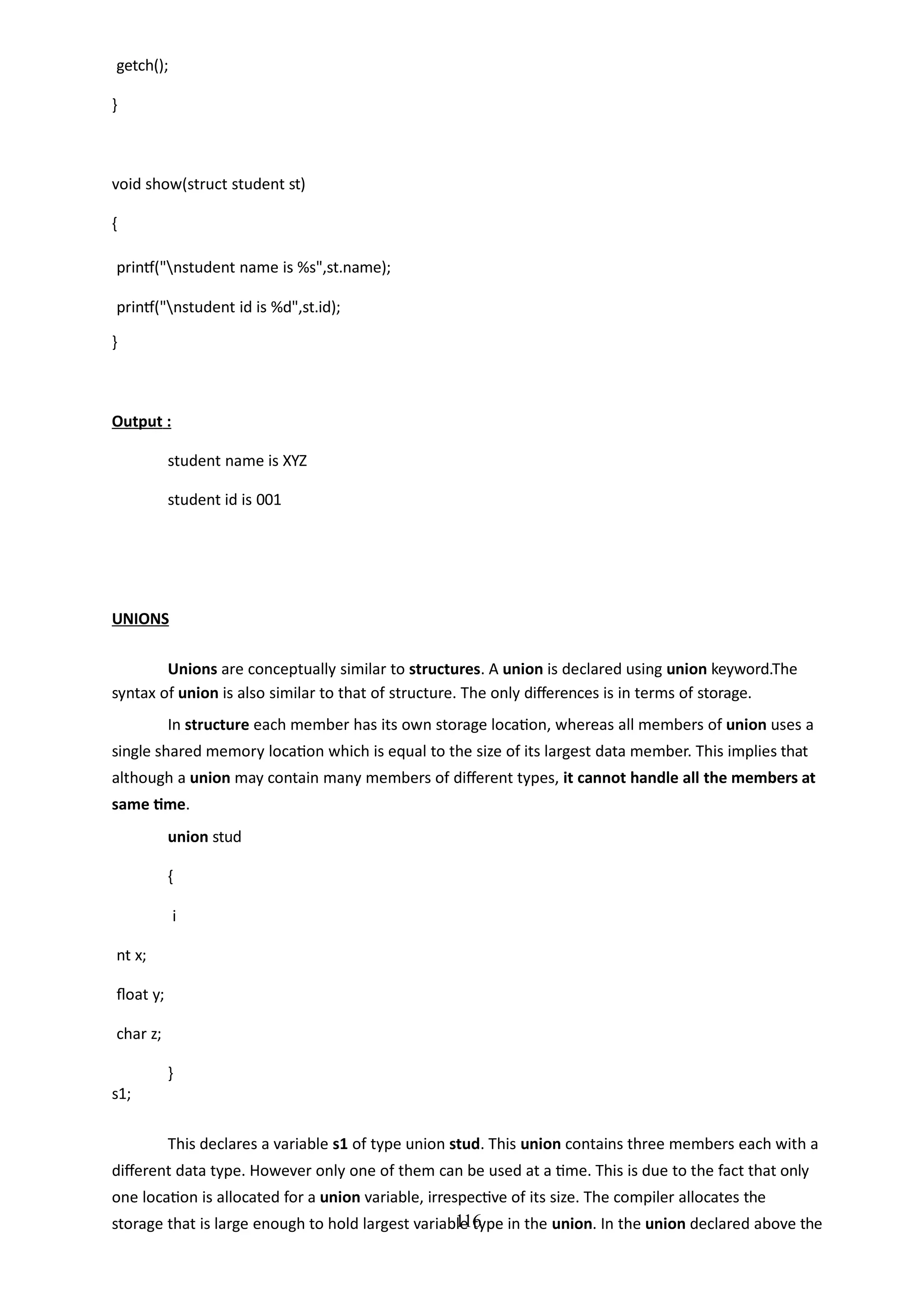116
getch();
}
void show(struct student st)
{
printf("nstudent name is %s",st.name);
printf("nstudent id is %d",st.id);
}
Output :
student name is XYZ
student id is 001
UNIONS
Unions are conceptually similar to structures. A union is declared using union keyword.The
syntax of union is also similar to that of structure. The only differences is in terms of storage.
In structure each member has its own storage location, whereas all members of union uses a
single shared memory location which is equal to the size of its largest data member. This implies that
although a union may contain many members of different types, it cannot handle all the members at
same time.
union stud
{
i
nt x;
float y;
char z;
}
s1;
This declares a variable s1 of type union stud. This union contains three members each with a
different data type. However only one of them can be used at a time. This is due to the fact that only
one location is allocated for a union variable, irrespective of its size. The compiler allocates the
storage that is large enough to hold largest variable type in the union. In the union declared above the
 