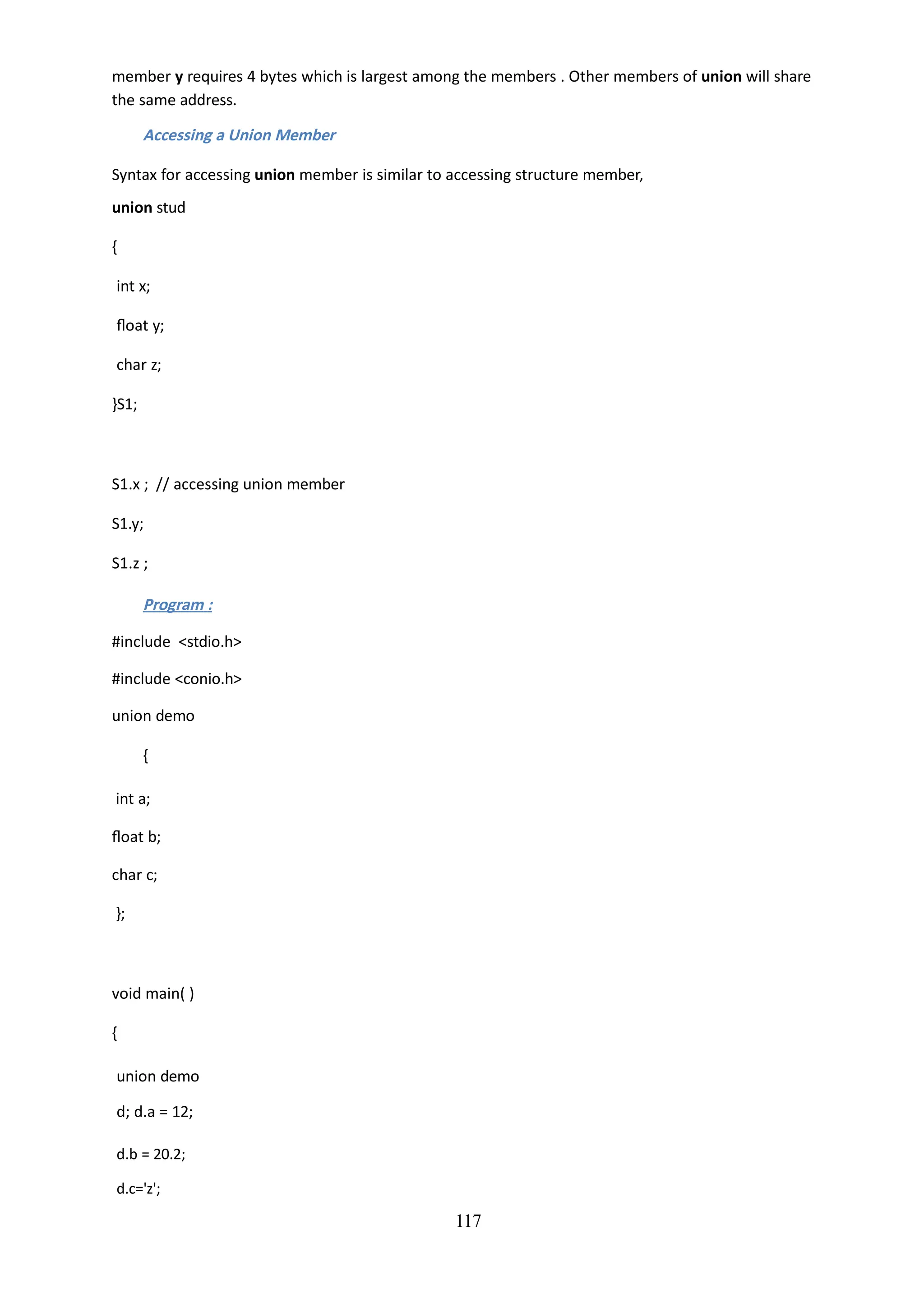 117
member y requires 4 bytes which is largest among the members . Other members of union will share
the same address.
Accessing a Union Member
Syntax for accessing union member is similar to accessing structure member,
union stud
{
int x;
float y;
char z;
}S1;
S1.x ; // accessing union member
S1.y;
S1.z ;
Program :
#include <stdio.h>
#include <conio.h>
union demo
{
int a;
float b;
char c;
};
void main( )
{
union demo
d; d.a = 12;
d.b = 20.2;
d.c='z';
 