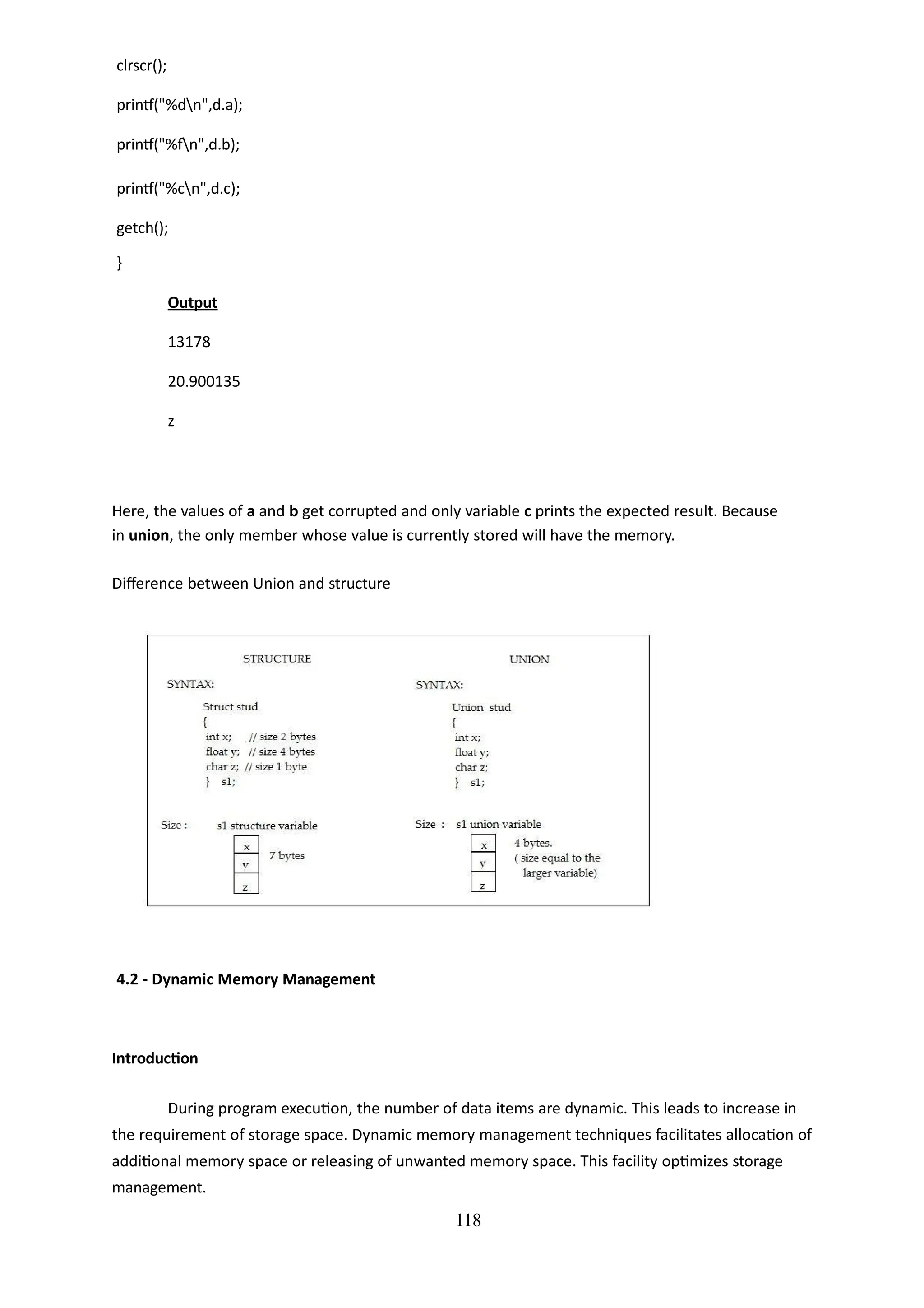 clrscr();
printf("%dn",d.a);
printf("%fn",d.b);
printf("%cn",d.c);
getch();
}
Output
13178
20.900135
z
118
Here, the values of a and b get corrupted and only variable c prints the expected result. Because
in union, the only member whose value is currently stored will have the memory.
Difference between Union and structure
4.2 - Dynamic Memory Management
Introduction
During program execution, the number of data items are dynamic. This leads to increase in
the requirement of storage space. Dynamic memory management techniques facilitates allocation of
additional memory space or releasing of unwanted memory space. This facility optimizes storage
management.
 