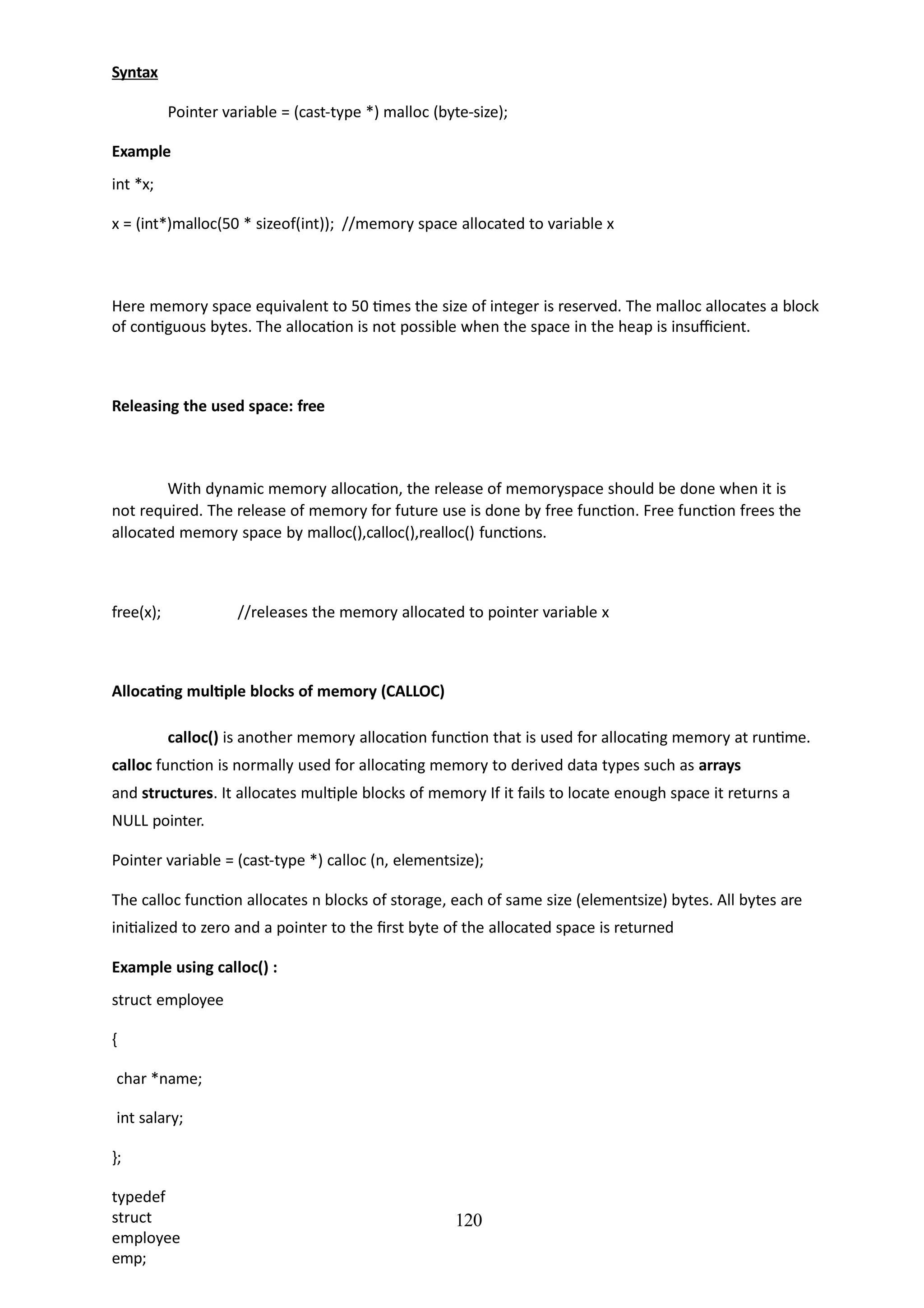 120
Syntax
Pointer variable = (cast-type *) malloc (byte-size);
Example
int *x;
x = (int*)malloc(50 * sizeof(int)); //memory space allocated to variable x
Here memory space equivalent to 50 times the size of integer is reserved. The malloc allocates a block
of contiguous bytes. The allocation is not possible when the space in the heap is insufficient.
Releasing the used space: free
With dynamic memory allocation, the release of memoryspace should be done when it is
not required. The release of memory for future use is done by free function. Free function frees the
allocated memory space by malloc(),calloc(),realloc() functions.
free(x); //releases the memory allocated to pointer variable x
Allocating multiple blocks of memory (CALLOC)
calloc() is another memory allocation function that is used for allocating memory at runtime.
calloc function is normally used for allocating memory to derived data types such as arrays
and structures. It allocates multiple blocks of memory If it fails to locate enough space it returns a
NULL pointer.
Pointer variable = (cast-type *) calloc (n, elementsize);
The calloc function allocates n blocks of storage, each of same size (elementsize) bytes. All bytes are
initialized to zero and a pointer to the first byte of the allocated space is returned
Example using calloc() :
struct employee
{
char *name;
int salary;
};
typedef
struct
employee
emp;
 