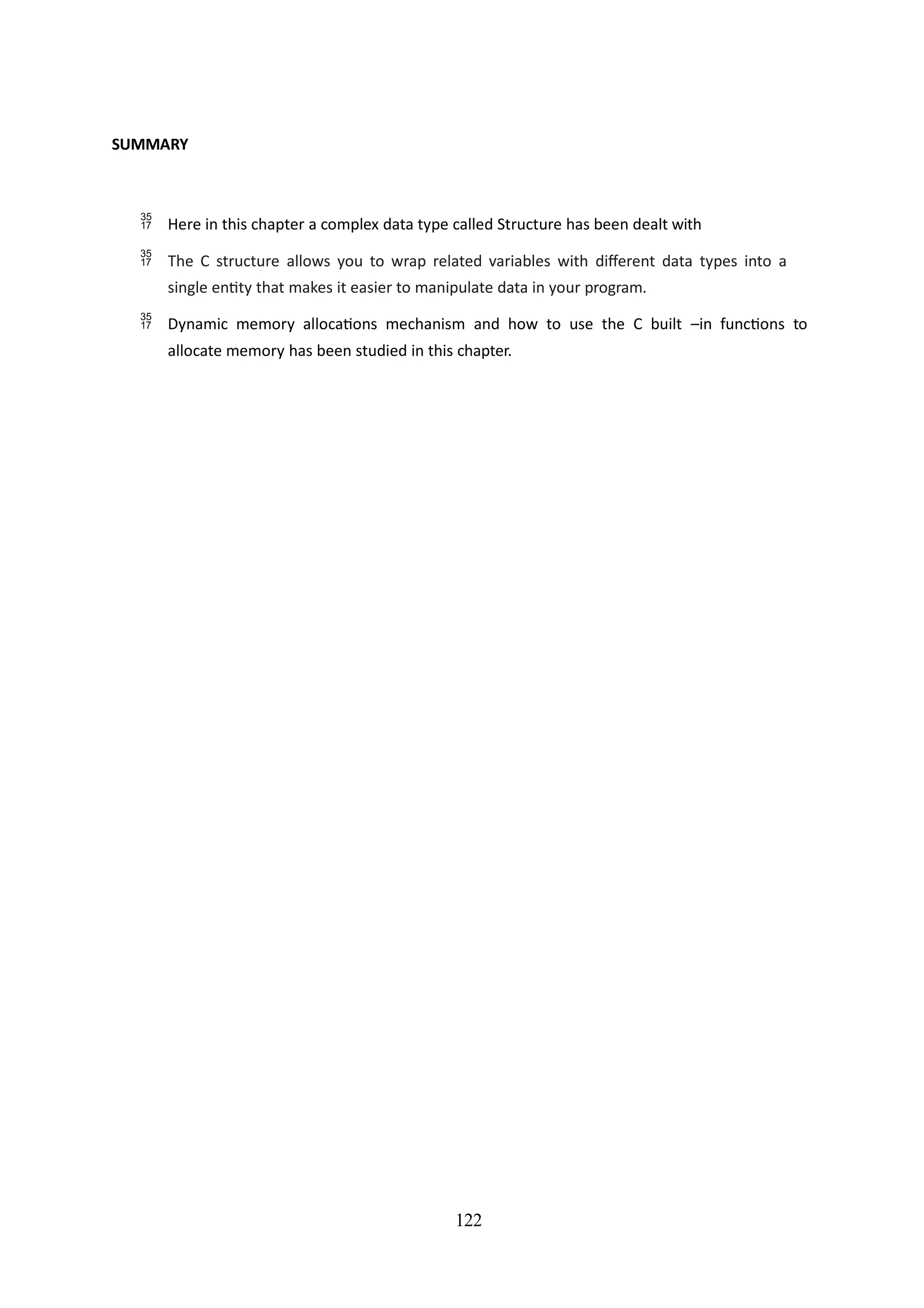 122
SUMMARY
 Here in this chapter a complex data type called Structure has been dealt with
 The C structure allows you to wrap related variables with different data types into a
single entity that makes it easier to manipulate data in your program.
 Dynamic memory allocations mechanism and how to use the C built –in functions to
allocate memory has been studied in this chapter.
 