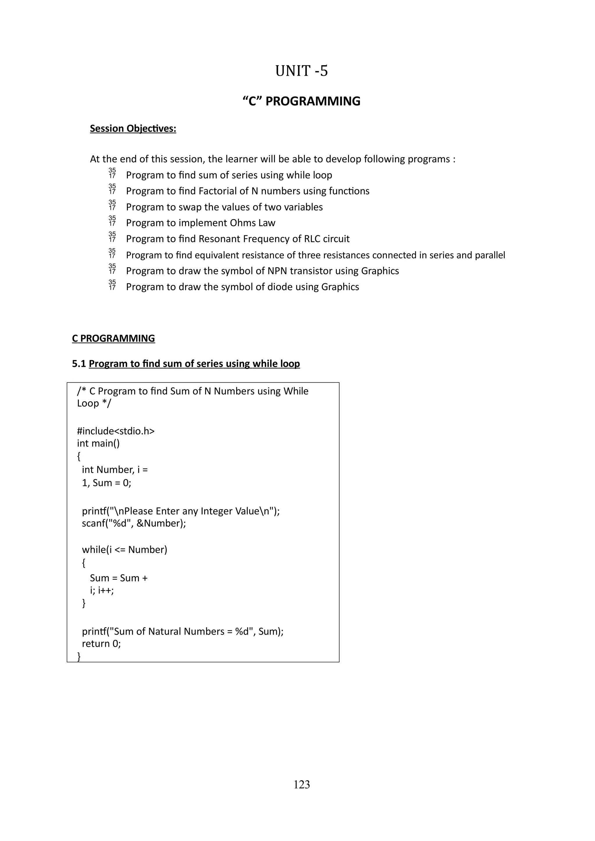 123
UNIT -5
“C” PROGRAMMING
Session Objectives:
At the end of this session, the learner will be able to develop following programs :
 Program to find sum of series using while loop
 Program to find Factorial of N numbers using functions
 Program to swap the values of two variables
 Program to implement Ohms Law
 Program to find Resonant Frequency of RLC circuit
 Program to find equivalent resistance of three resistances connected in series and parallel
 Program to draw the symbol of NPN transistor using Graphics
 Program to draw the symbol of diode using Graphics
C PROGRAMMING
5.1 Program to find sum of series using while loop
/* C Program to find Sum of N Numbers using While
Loop */
#include<stdio.h>
int main()
{
int Number, i =
1, Sum = 0;
printf("nPlease Enter any Integer Valuen");
scanf("%d", &Number);
while(i <= Number)
{
Sum = Sum +
i; i++;
}
printf("Sum of Natural Numbers = %d", Sum);
return 0;
}
 