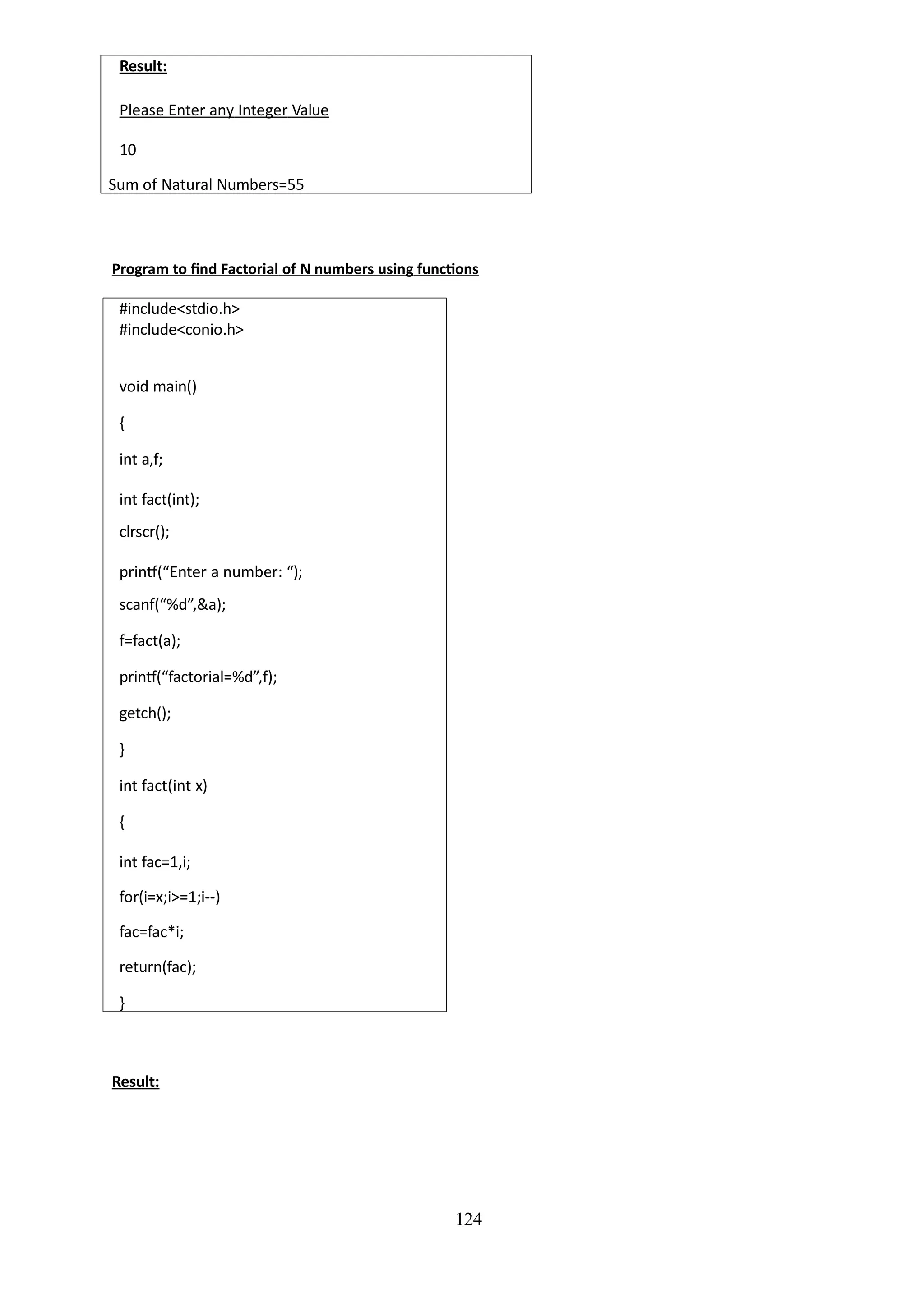 124
Result:
Please Enter any Integer Value
10
Sum of Natural Numbers=55
Program to find Factorial of N numbers using functions
#include<stdio.h>
#include<conio.h>
void main()
{
int a,f;
int fact(int);
clrscr();
printf(“Enter a number: “);
scanf(“%d”,&a);
f=fact(a);
printf(“factorial=%d”,f);
getch();
}
int fact(int x)
{
int fac=1,i;
for(i=x;i>=1;i--)
fac=fac*i;
return(fac);
}
Result:
 