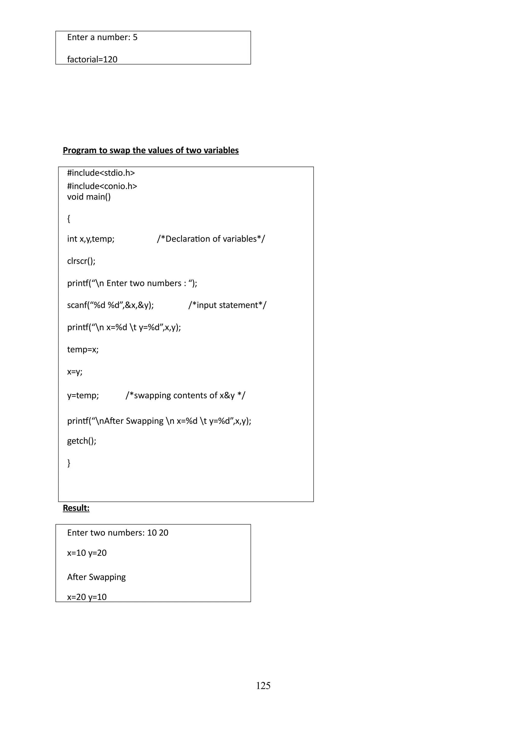 Enter a number: 5
factorial=120
125
Program to swap the values of two variables
#include<stdio.h>
#include<conio.h>
void main()
{
int x,y,temp; /*Declaration of variables*/
clrscr();
printf(“n Enter two numbers : “);
scanf(“%d %d”,&x,&y); /*input statement*/
printf(“n x=%d t y=%d”,x,y);
temp=x;
x=y;
y=temp; /*swapping contents of x&y */
printf(“nAfter Swapping n x=%d t y=%d”,x,y);
getch();
}
Result:
Enter two numbers: 10 20
x=10 y=20
After Swapping
x=20 y=10
 