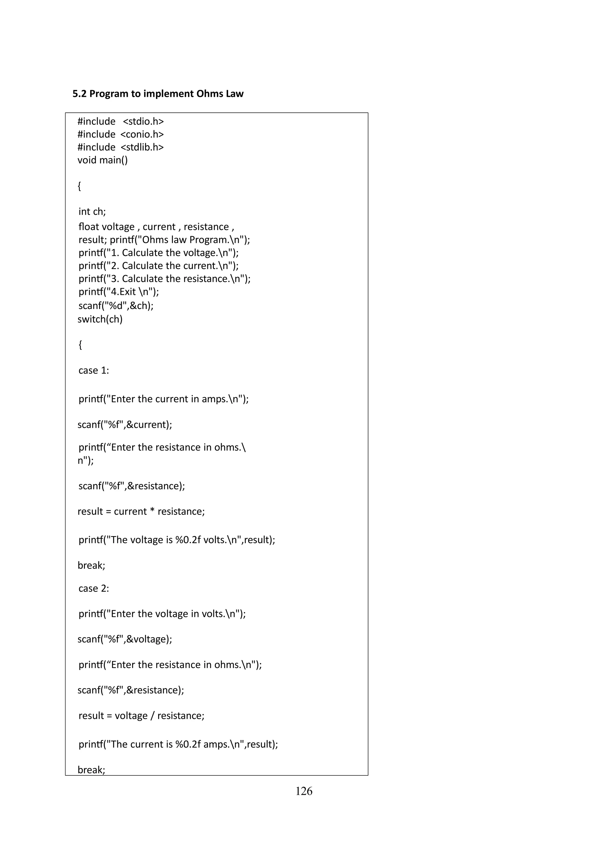 126
5.2 Program to implement Ohms Law
#include <stdio.h>
#include <conio.h>
#include <stdlib.h>
void main()
{
int ch;
float voltage , current , resistance ,
result; printf("Ohms law Program.n");
printf("1. Calculate the voltage.n");
printf("2. Calculate the current.n");
printf("3. Calculate the resistance.n");
printf("4.Exit n");
scanf("%d",&ch);
switch(ch)
{
case 1:
printf("Enter the current in amps.n");
scanf("%f",&current);
printf(“Enter the resistance in ohms.
n");
scanf("%f",&resistance);
result = current * resistance;
printf("The voltage is %0.2f volts.n",result);
break;
case 2:
printf("Enter the voltage in volts.n");
scanf("%f",&voltage);
printf(“Enter the resistance in ohms.n");
scanf("%f",&resistance);
result = voltage / resistance;
printf("The current is %0.2f amps.n",result);
break;
 