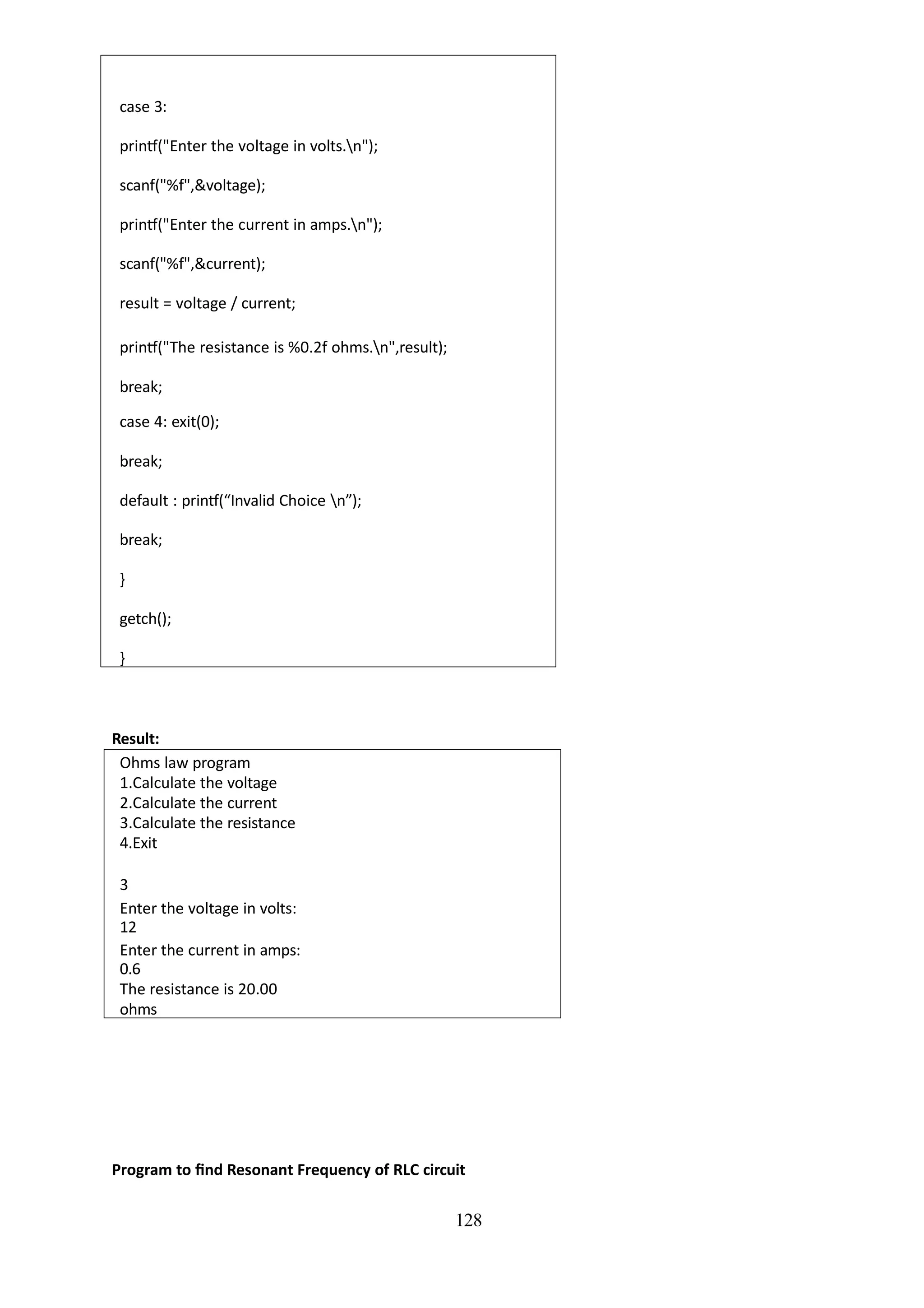 128
case 3:
printf("Enter the voltage in volts.n");
scanf("%f",&voltage);
printf("Enter the current in amps.n");
scanf("%f",&current);
result = voltage / current;
printf("The resistance is %0.2f ohms.n",result);
break;
case 4: exit(0);
break;
default : printf(“Invalid Choice n”);
break;
}
getch();
}
Result:
Ohms law program
1.Calculate the voltage
2.Calculate the current
3.Calculate the resistance
4.Exit
3
Enter the voltage in volts:
12
Enter the current in amps:
0.6
The resistance is 20.00
ohms
Program to find Resonant Frequency of RLC circuit
 