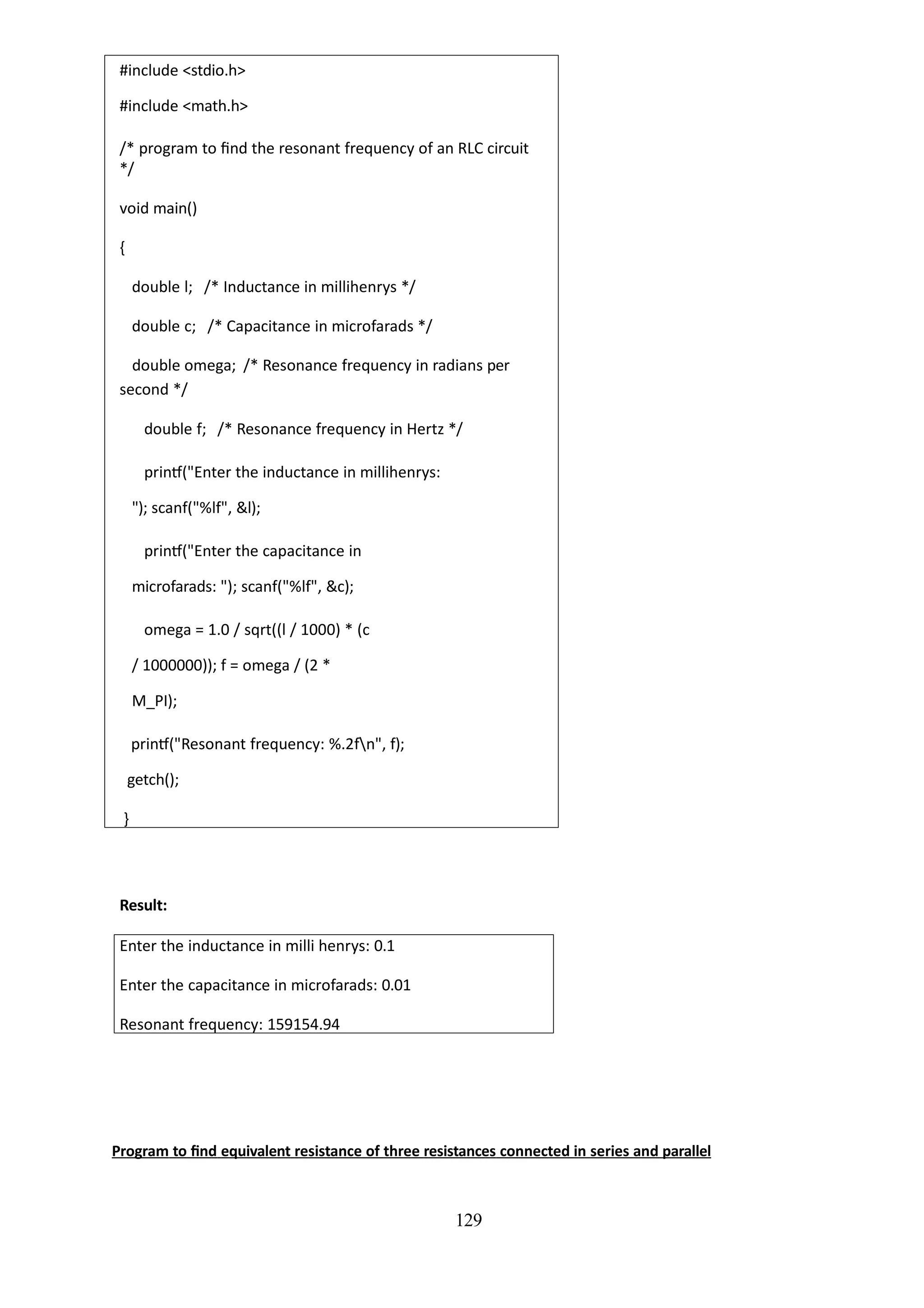 129
#include <stdio.h>
#include <math.h>
/* program to find the resonant frequency of an RLC circuit
*/
void main()
{
double l; /* Inductance in millihenrys */
double c; /* Capacitance in microfarads */
double omega; /* Resonance frequency in radians per
second */
double f; /* Resonance frequency in Hertz */
printf("Enter the inductance in millihenrys:
"); scanf("%lf", &l);
printf("Enter the capacitance in
microfarads: "); scanf("%lf", &c);
omega = 1.0 / sqrt((l / 1000) * (c
/ 1000000)); f = omega / (2 *
M_PI);
printf("Resonant frequency: %.2fn", f);
getch();
}
Result:
Enter the inductance in milli henrys: 0.1
Enter the capacitance in microfarads: 0.01
Resonant frequency: 159154.94
Program to find equivalent resistance of three resistances connected in series and parallel
 