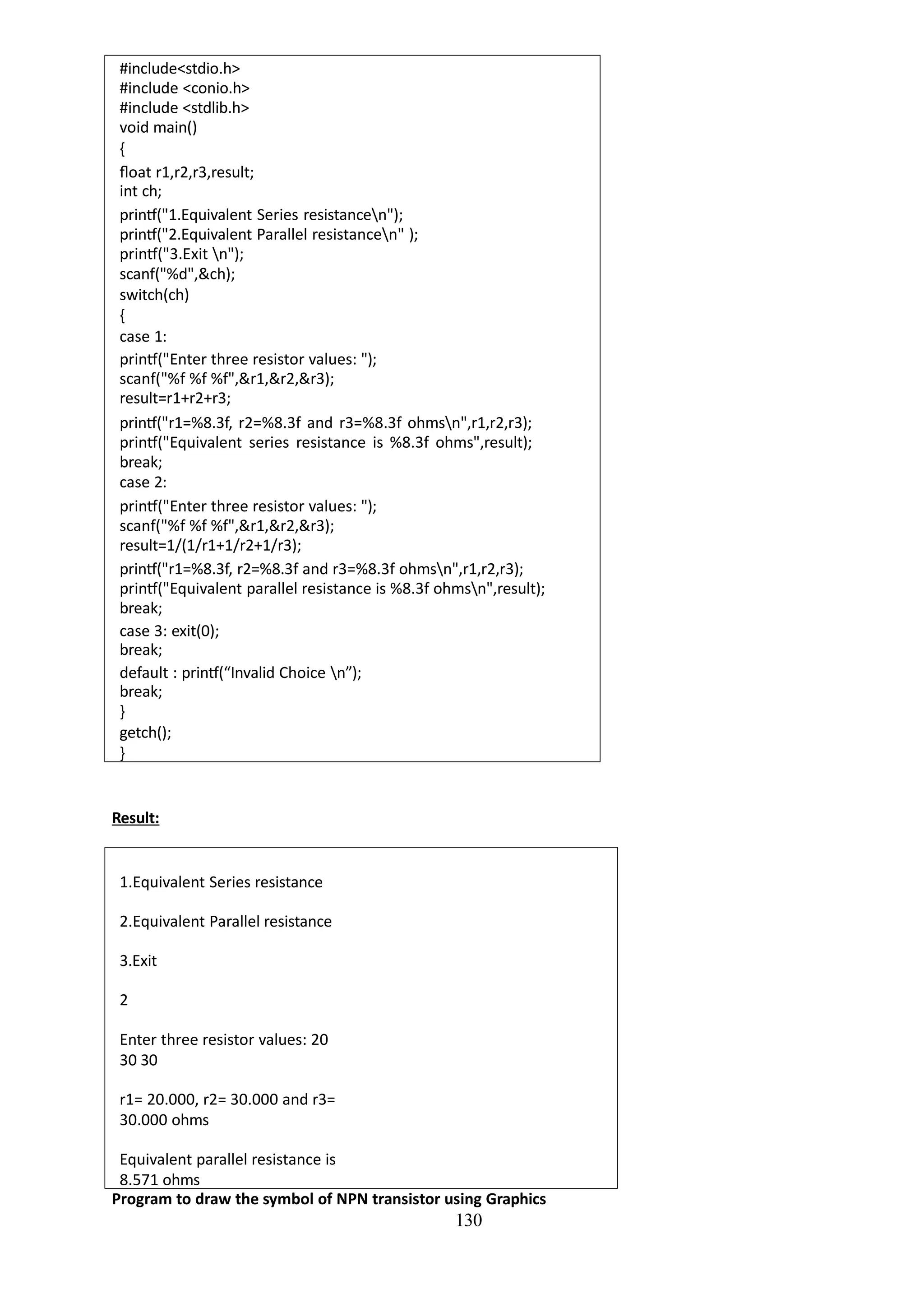 130
#include<stdio.h>
#include <conio.h>
#include <stdlib.h>
void main()
{
float r1,r2,r3,result;
int ch;
printf("1.Equivalent Series resistancen");
printf("2.Equivalent Parallel resistancen" );
printf("3.Exit n");
scanf("%d",&ch);
switch(ch)
{
case 1:
printf("Enter three resistor values: ");
scanf("%f %f %f",&r1,&r2,&r3);
result=r1+r2+r3;
printf("r1=%8.3f, r2=%8.3f and r3=%8.3f ohmsn",r1,r2,r3);
printf("Equivalent series resistance is %8.3f ohms",result);
break;
case 2:
printf("Enter three resistor values: ");
scanf("%f %f %f",&r1,&r2,&r3);
result=1/(1/r1+1/r2+1/r3);
printf("r1=%8.3f, r2=%8.3f and r3=%8.3f ohmsn",r1,r2,r3);
printf("Equivalent parallel resistance is %8.3f ohmsn",result);
break;
case 3: exit(0);
break;
default : printf(“Invalid Choice n”);
break;
}
getch();
}
Result:
1.Equivalent Series resistance
2.Equivalent Parallel resistance
3.Exit
2
Enter three resistor values: 20
30 30
r1= 20.000, r2= 30.000 and r3=
30.000 ohms
Equivalent parallel resistance is
8.571 ohms
Program to draw the symbol of NPN transistor using Graphics
 