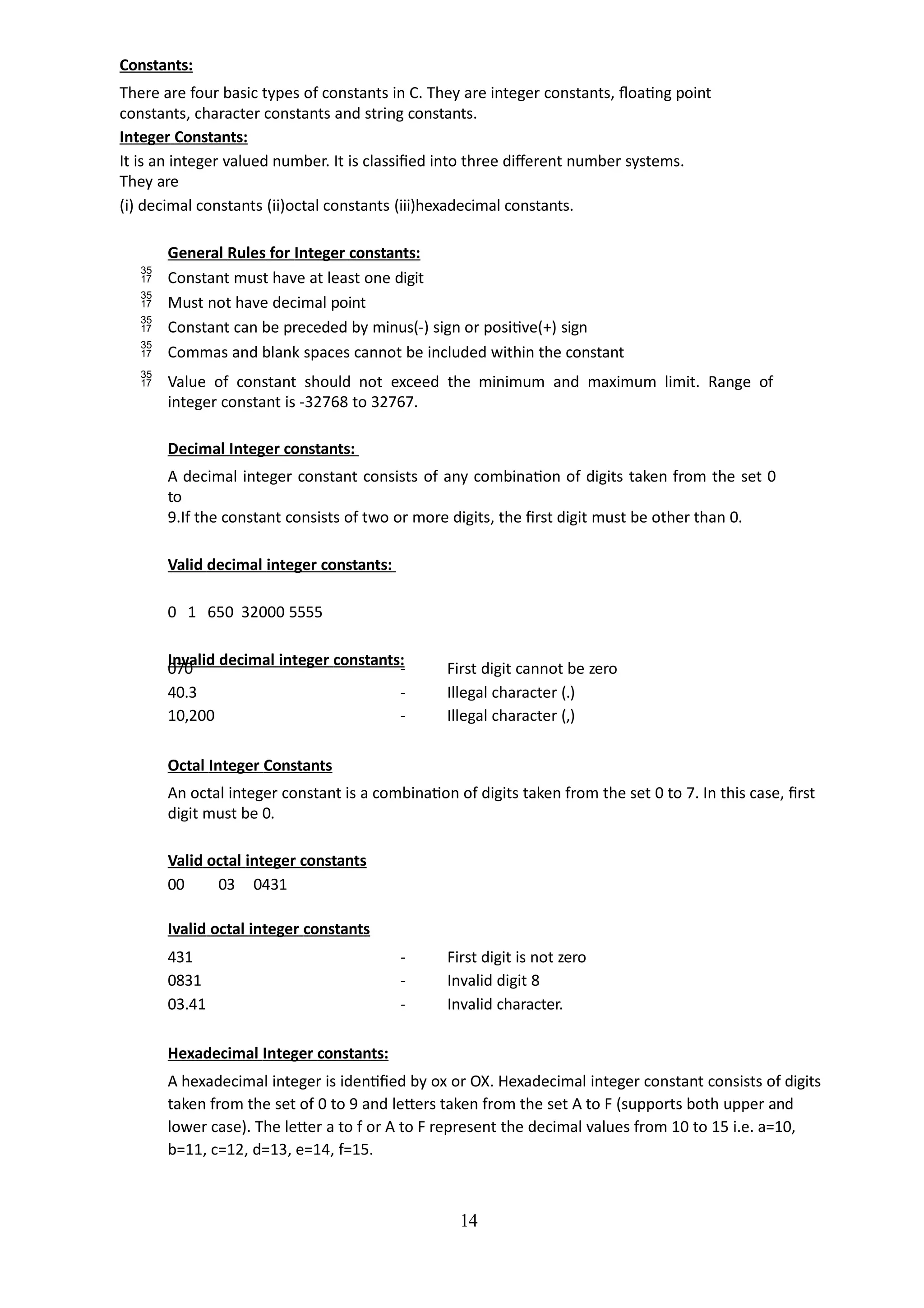 14
Constants:
There are four basic types of constants in C. They are integer constants, floating point
constants, character constants and string constants.
Integer Constants:
It is an integer valued number. It is classified into three different number systems.
They are
(i) decimal constants (ii)octal constants (iii)hexadecimal constants.
General Rules for Integer constants:
 Constant must have at least one digit
 Must not have decimal point
 Constant can be preceded by minus(-) sign or positive(+) sign
 Commas and blank spaces cannot be included within the constant
 Value of constant should not exceed the minimum and maximum limit. Range of
integer constant is -32768 to 32767.
Decimal Integer constants:
A decimal integer constant consists of any combination of digits taken from the set 0
to
9.If the constant consists of two or more digits, the first digit must be other than 0.
Valid decimal integer constants:
0 1 650 32000 5555
Invalid decimal integer constants:
070 - First digit cannot be zero
40.3 - Illegal character (.)
10,200 - Illegal character (,)
Octal Integer Constants
An octal integer constant is a combination of digits taken from the set 0 to 7. In this case, first
digit must be 0.
Valid octal integer constants
00 03 0431
Ivalid octal integer constants
431 - First digit is not zero
0831 - Invalid digit 8
03.41 - Invalid character.
Hexadecimal Integer constants:
A hexadecimal integer is identified by ox or OX. Hexadecimal integer constant consists of digits
taken from the set of 0 to 9 and letters taken from the set A to F (supports both upper and
lower case). The letter a to f or A to F represent the decimal values from 10 to 15 i.e. a=10,
b=11, c=12, d=13, e=14, f=15.
 