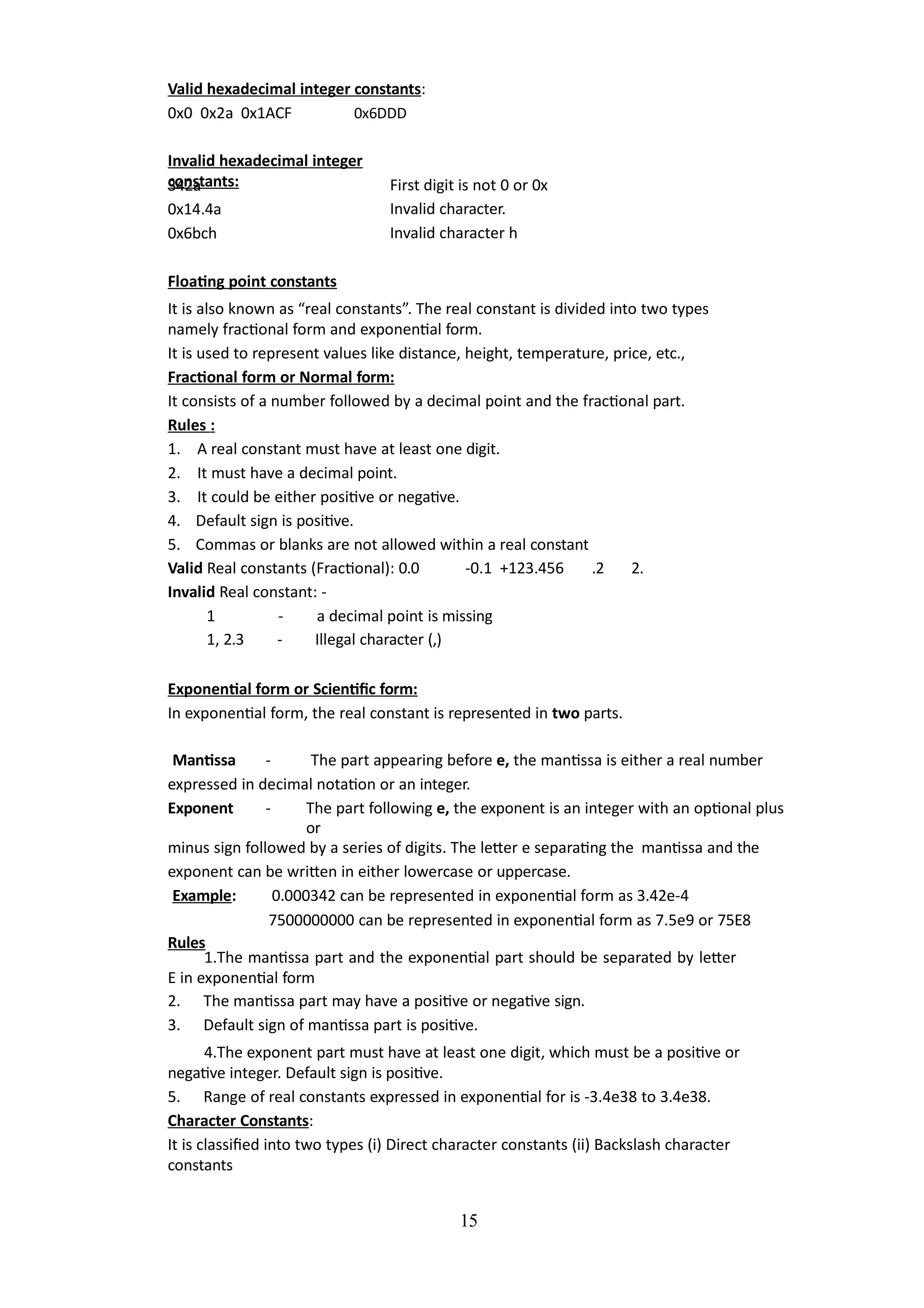 15
Valid hexadecimal integer constants:
0x0 0x2a 0x1ACF 0x6DDD
Invalid hexadecimal integer
constants:
342a
0x14.4a
0x6bch
First digit is not 0 or 0x
Invalid character.
Invalid character h
Floating point constants
It is also known as “real constants”. The real constant is divided into two types
namely fractional form and exponential form.
It is used to represent values like distance, height, temperature, price, etc.,
Fractional form or Normal form:
It consists of a number followed by a decimal point and the fractional part.
Rules :
1. A real constant must have at least one digit.
2. It must have a decimal point.
3. It could be either positive or negative.
4. Default sign is positive.
5. Commas or blanks are not allowed within a real constant
Valid Real constants (Fractional): 0.0 -0.1 +123.456 .2 2.
Invalid Real constant: -
1 - a decimal point is missing
1, 2.3 - Illegal character (,)
Exponential form or Scientific form:
In exponential form, the real constant is represented in two parts.
Mantissa - The part appearing before e, the mantissa is either a real number
expressed in decimal notation or an integer.
Exponent - The part following e, the exponent is an integer with an optional plus
or
minus sign followed by a series of digits. The letter e separating the mantissa and the
exponent can be written in either lowercase or uppercase.
Example: 0.000342 can be represented in exponential form as 3.42e-4
7500000000 can be represented in exponential form as 7.5e9 or 75E8
Rules
1.The mantissa part and the exponential part should be separated by letter
E in exponential form
2. The mantissa part may have a positive or negative sign.
3. Default sign of mantissa part is positive.
4.The exponent part must have at least one digit, which must be a positive or
negative integer. Default sign is positive.
5. Range of real constants expressed in exponential for is -3.4e38 to 3.4e38.
Character Constants:
It is classified into two types (i) Direct character constants (ii) Backslash character
constants
 