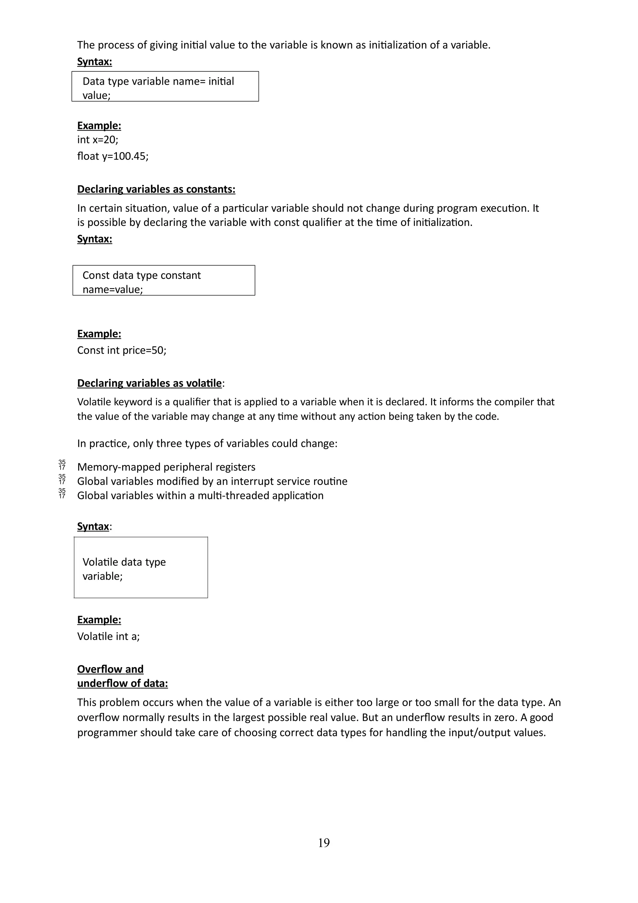 The process of giving initial value to the variable is known as initialization of a variable.
Syntax:
19
Data type variable name= initial
value;
Example:
int x=20;
float y=100.45;
Declaring variables as constants:
In certain situation, value of a particular variable should not change during program execution. It
is possible by declaring the variable with const qualifier at the time of initialization.
Syntax:
Const data type constant
name=value;
Example:
Const int price=50;
Declaring variables as volatile:
Volatile keyword is a qualifier that is applied to a variable when it is declared. It informs the compiler that
the value of the variable may change at any time without any action being taken by the code.
In practice, only three types of variables could change:
 Memory-mapped peripheral registers
 Global variables modified by an interrupt service routine
 Global variables within a multi-threaded application
Syntax:
Volatile data type
variable;
Example:
Volatile int a;
Overflow and
underflow of data:
This problem occurs when the value of a variable is either too large or too small for the data type. An
overflow normally results in the largest possible real value. But an underflow results in zero. A good
programmer should take care of choosing correct data types for handling the input/output values.
 