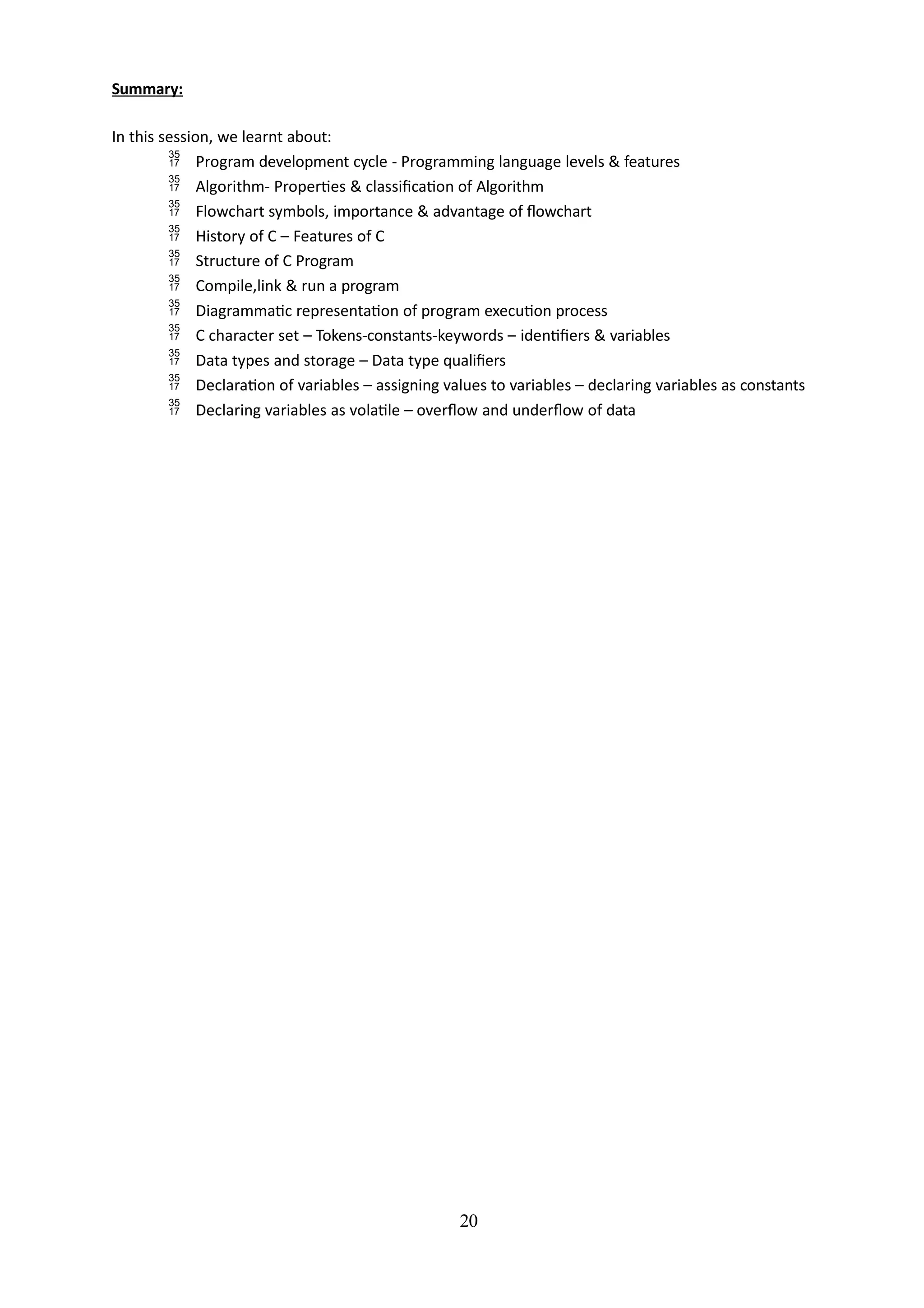 20
Summary:
In this session, we learnt about:
 Program development cycle - Programming language levels & features
 Algorithm- Properties & classification of Algorithm
 Flowchart symbols, importance & advantage of flowchart
 History of C – Features of C
 Structure of C Program
 Compile,link & run a program
 Diagrammatic representation of program execution process
 C character set – Tokens-constants-keywords – identifiers & variables
 Data types and storage – Data type qualifiers
 Declaration of variables – assigning values to variables – declaring variables as constants
 Declaring variables as volatile – overflow and underflow of data
 