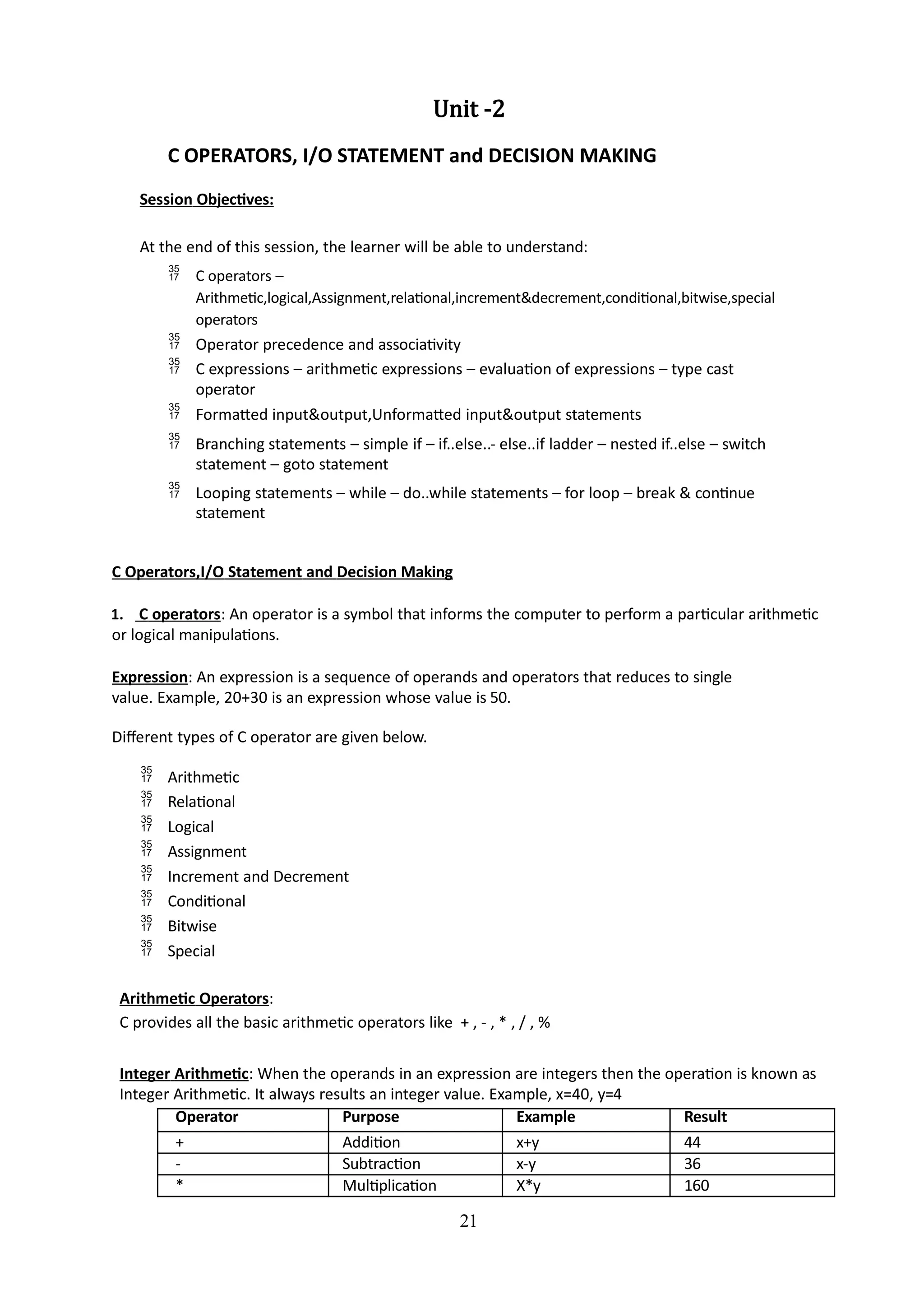 21
Unit -2
C OPERATORS, I/O STATEMENT and DECISION MAKING
Session Objectives:
At the end of this session, the learner will be able to understand:
 C operators –
Arithmetic,logical,Assignment,relational,increment&decrement,conditional,bitwise,special
operators
 Operator precedence and associativity
 C expressions – arithmetic expressions – evaluation of expressions – type cast
operator
 Formatted input&output,Unformatted input&output statements
 Branching statements – simple if – if..else..- else..if ladder – nested if..else – switch
statement – goto statement
 Looping statements – while – do..while statements – for loop – break & continue
statement
C Operators,I/O Statement and Decision Making
1. C operators: An operator is a symbol that informs the computer to perform a particular arithmetic
or logical manipulations.
Expression: An expression is a sequence of operands and operators that reduces to single
value. Example, 20+30 is an expression whose value is 50.
Different types of C operator are given below.
 Arithmetic
 Relational
 Logical
 Assignment
 Increment and Decrement
 Conditional
 Bitwise
 Special
Arithmetic Operators:
C provides all the basic arithmetic operators like + , - , * , / , %
Integer Arithmetic: When the operands in an expression are integers then the operation is known as
Integer Arithmetic. It always results an integer value. Example, x=40, y=4
Operator Purpose Example Result
+ Addition x+y 44
- Subtraction x-y 36
* Multiplication X*y 160
 