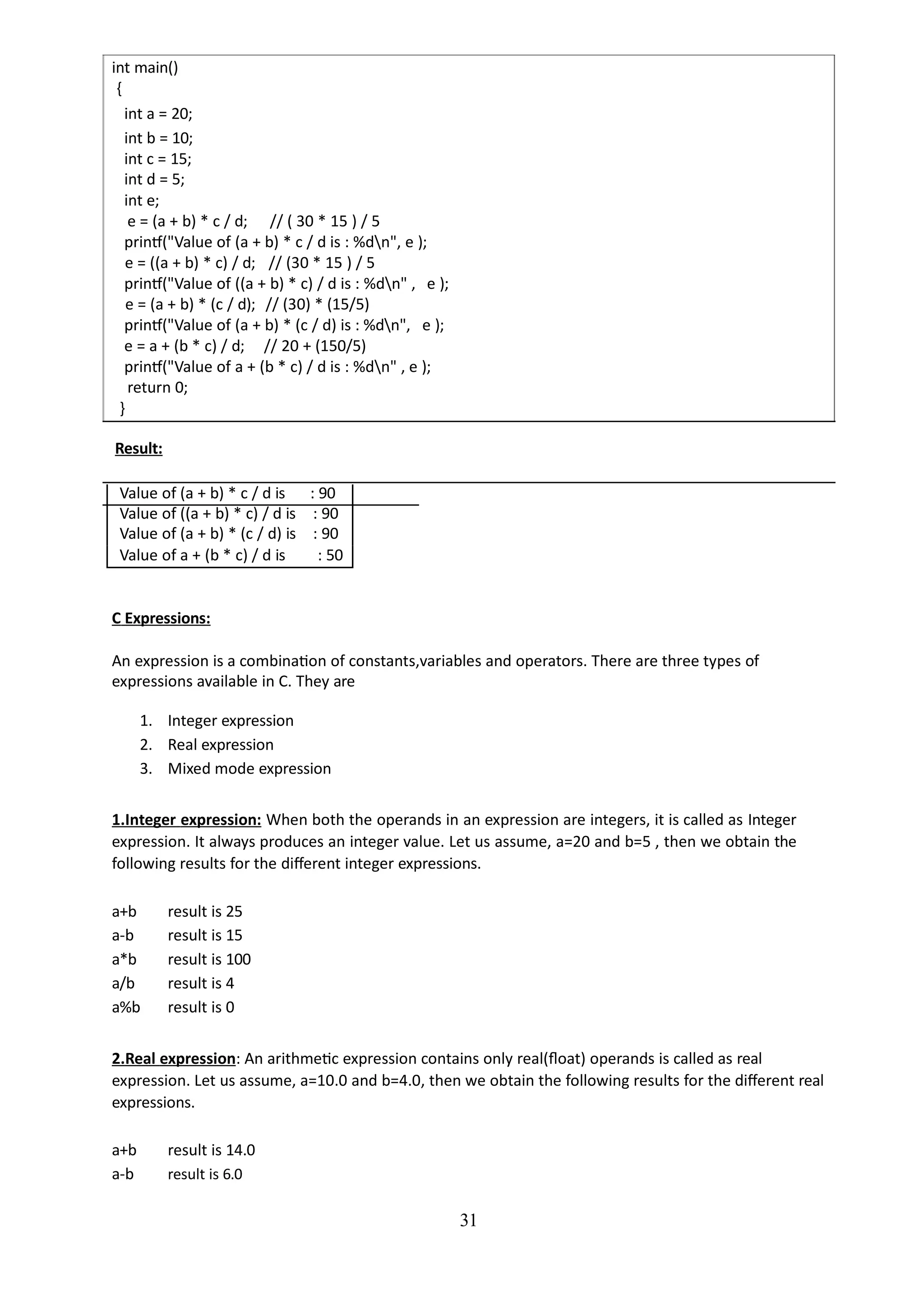 int main()
{
int a = 20;
int b = 10;
int c = 15;
int d = 5;
int e;
e = (a + b) * c / d; // ( 30 * 15 ) / 5
printf("Value of (a + b) * c / d is : %dn", e );
e = ((a + b) * c) / d; // (30 * 15 ) / 5
printf("Value of ((a + b) * c) / d is : %dn" , e );
e = (a + b) * (c / d); // (30) * (15/5)
printf("Value of (a + b) * (c / d) is : %dn", e );
e = a + (b * c) / d; // 20 + (150/5)
printf("Value of a + (b * c) / d is : %dn" , e );
return 0;
}
Result:
Value of (a + b) * c / d is : 90
Value of ((a + b) * c) / d is : 90
Value of (a + b) * (c / d) is : 90
Value of a + (b * c) / d is : 50
C Expressions:
An expression is a combination of constants,variables and operators. There are three types of
expressions available in C. They are
1. Integer expression
2. Real expression
3. Mixed mode expression
1.Integer expression: When both the operands in an expression are integers, it is called as Integer
expression. It always produces an integer value. Let us assume, a=20 and b=5 , then we obtain the
following results for the different integer expressions.
a+b result is 25
a-b result is 15
a*b result is 100
a/b result is 4
a%b result is 0
2.Real expression: An arithmetic expression contains only real(float) operands is called as real
expression. Let us assume, a=10.0 and b=4.0, then we obtain the following results for the different real
expressions.
a+b result is 14.0
a-b result is 6.0
31
 
