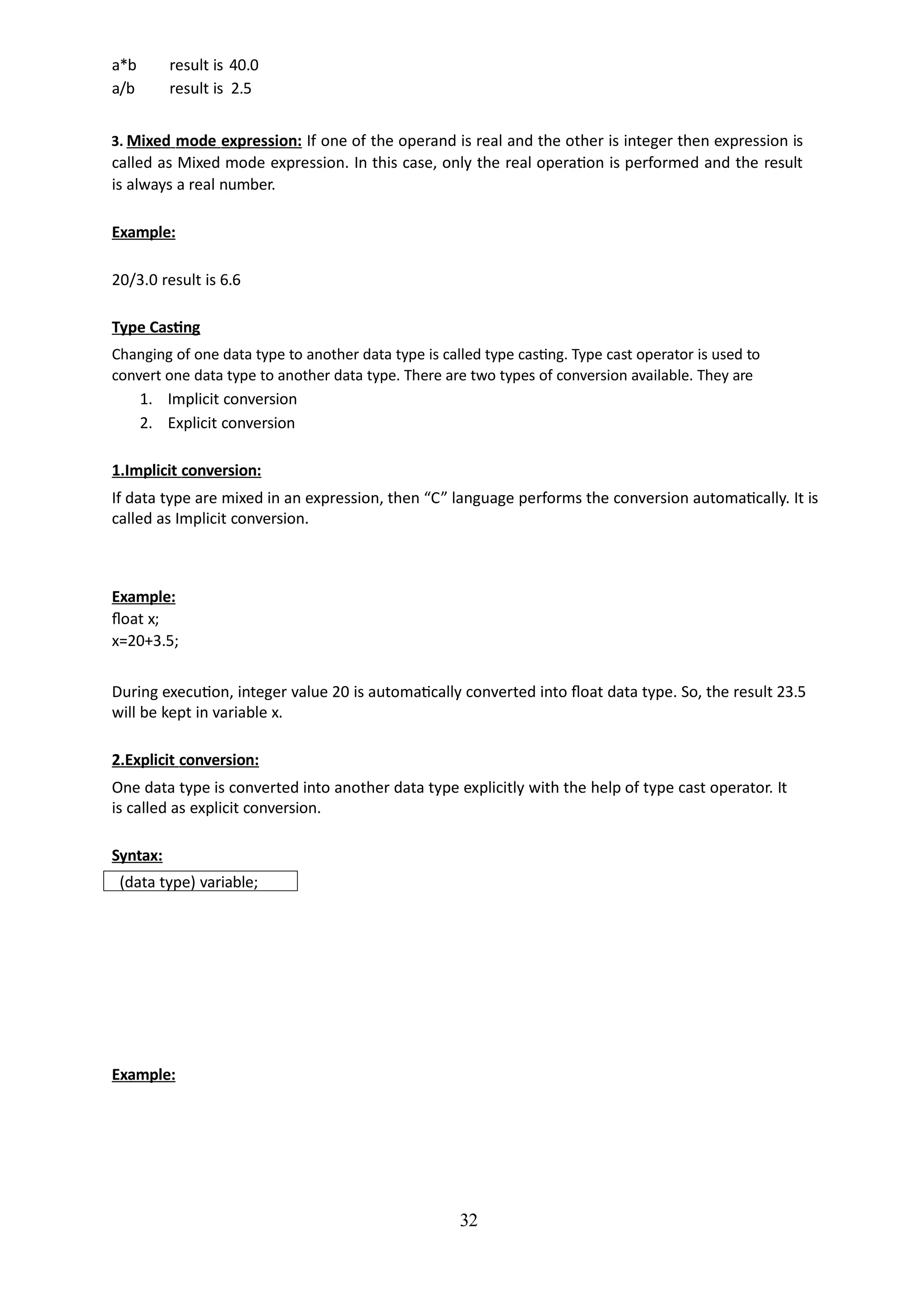 32
a*b result is 40.0
a/b result is 2.5
3. Mixed mode expression: If one of the operand is real and the other is integer then expression is
called as Mixed mode expression. In this case, only the real operation is performed and the result
is always a real number.
Example:
20/3.0 result is 6.6
Type Casting
Changing of one data type to another data type is called type casting. Type cast operator is used to
convert one data type to another data type. There are two types of conversion available. They are
1. Implicit conversion
2. Explicit conversion
1.Implicit conversion:
If data type are mixed in an expression, then “C” language performs the conversion automatically. It is
called as Implicit conversion.
Example:
float x;
x=20+3.5;
During execution, integer value 20 is automatically converted into float data type. So, the result 23.5
will be kept in variable x.
2.Explicit conversion:
One data type is converted into another data type explicitly with the help of type cast operator. It
is called as explicit conversion.
Syntax:
(data type) variable;
Example:
 