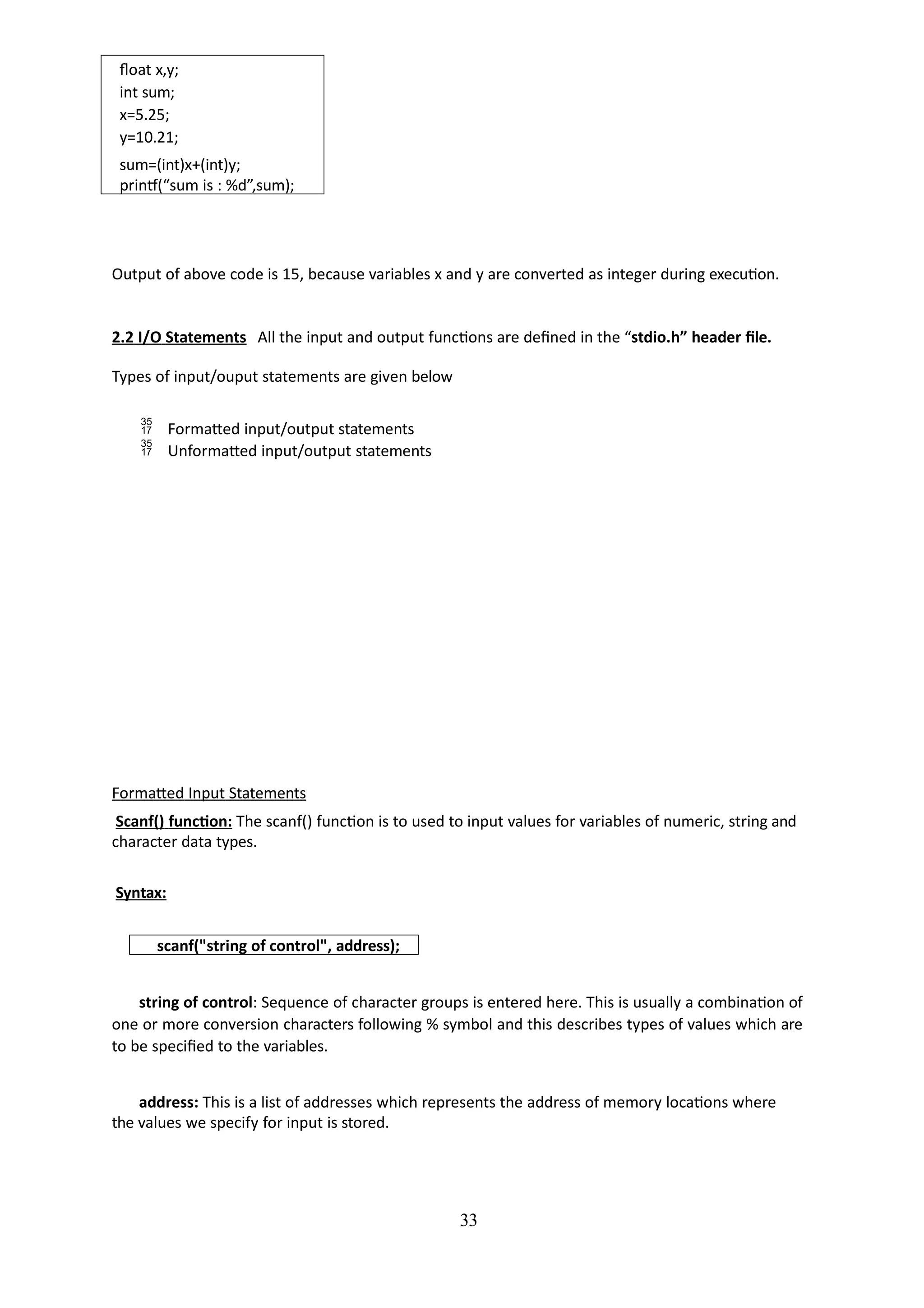 33
float x,y;
int sum;
x=5.25;
y=10.21;
sum=(int)x+(int)y;
printf(“sum is : %d”,sum);
Output of above code is 15, because variables x and y are converted as integer during execution.
2.2 I/O Statements All the input and output functions are defined in the “stdio.h” header file.
Types of input/ouput statements are given below
 Formatted input/output statements
 Unformatted input/output statements
Formatted Input Statements
Scanf() function: The scanf() function is to used to input values for variables of numeric, string and
character data types.
Syntax:
scanf("string of control", address);
string of control: Sequence of character groups is entered here. This is usually a combination of
one or more conversion characters following % symbol and this describes types of values which are
to be specified to the variables.
address: This is a list of addresses which represents the address of memory locations where
the values we specify for input is stored.
 