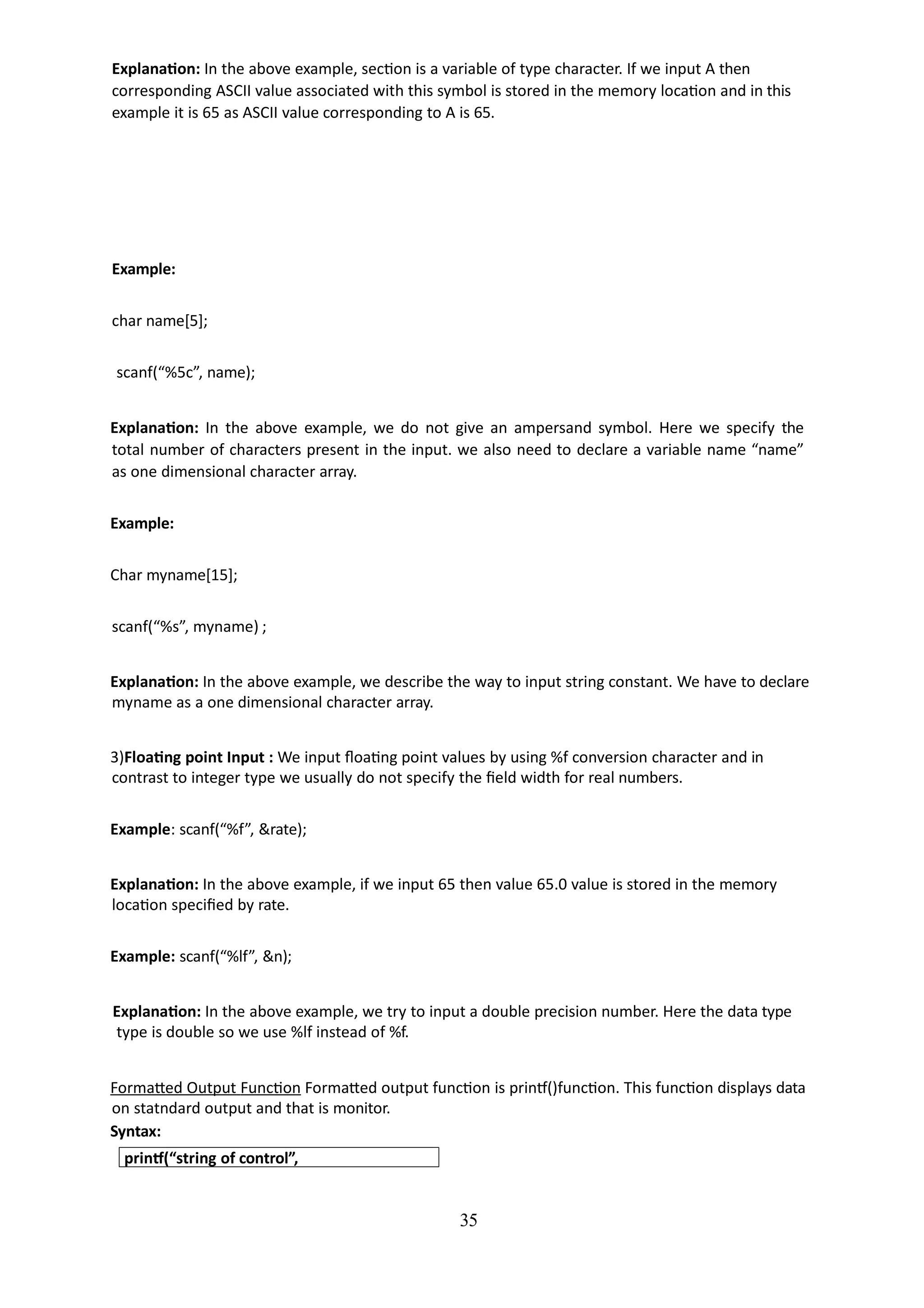 35
Explanation: In the above example, section is a variable of type character. If we input A then
corresponding ASCII value associated with this symbol is stored in the memory location and in this
example it is 65 as ASCII value corresponding to A is 65.
Example:
char name[5];
scanf(“%5c”, name);
Explanation: In the above example, we do not give an ampersand symbol. Here we specify the
total number of characters present in the input. we also need to declare a variable name “name”
as one dimensional character array.
Example:
Char myname[15];
scanf(“%s”, myname) ;
Explanation: In the above example, we describe the way to input string constant. We have to declare
myname as a one dimensional character array.
3)Floating point Input : We input floating point values by using %f conversion character and in
contrast to integer type we usually do not specify the field width for real numbers.
Example: scanf(“%f”, &rate);
Explanation: In the above example, if we input 65 then value 65.0 value is stored in the memory
location specified by rate.
Example: scanf(“%lf”, &n);
Explanation: In the above example, we try to input a double precision number. Here the data type
type is double so we use %lf instead of %f.
Formatted Output Function Formatted output function is printf()function. This function displays data
on statndard output and that is monitor.
Syntax:
printf(“string of control”,
 