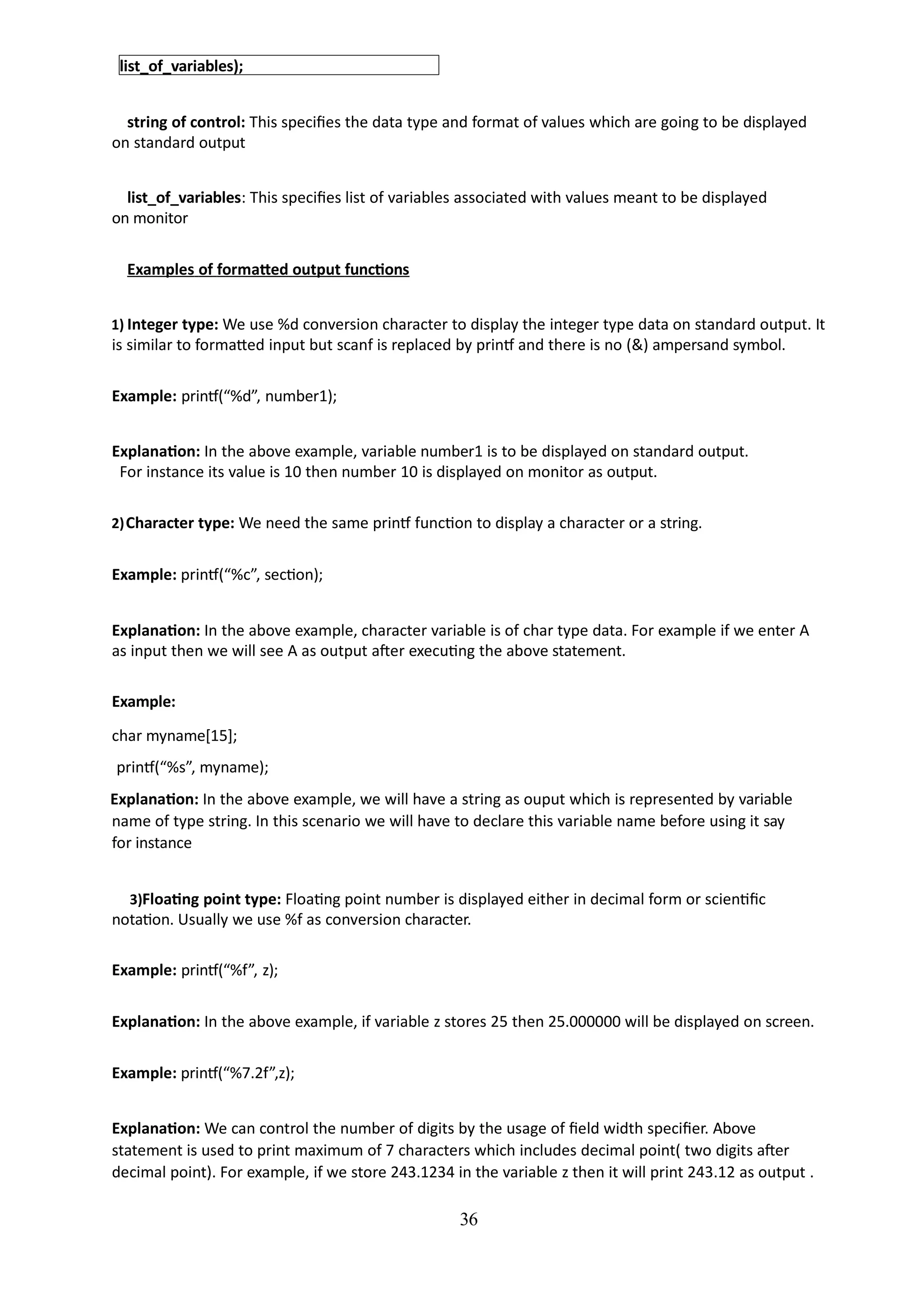 36
list_of_variables);
string of control: This specifies the data type and format of values which are going to be displayed
on standard output
list_of_variables: This specifies list of variables associated with values meant to be displayed
on monitor
Examples of formatted output functions
1) Integer type: We use %d conversion character to display the integer type data on standard output. It
is similar to formatted input but scanf is replaced by printf and there is no (&) ampersand symbol.
Example: printf(“%d”, number1);
Explanation: In the above example, variable number1 is to be displayed on standard output.
For instance its value is 10 then number 10 is displayed on monitor as output.
2)Character type: We need the same printf function to display a character or a string.
Example: printf(“%c”, section);
Explanation: In the above example, character variable is of char type data. For example if we enter A
as input then we will see A as output after executing the above statement.
Example:
char myname[15];
printf(“%s”, myname);
Explanation: In the above example, we will have a string as ouput which is represented by variable
name of type string. In this scenario we will have to declare this variable name before using it say
for instance
3)Floating point type: Floating point number is displayed either in decimal form or scientific
notation. Usually we use %f as conversion character.
Example: printf(“%f”, z);
Explanation: In the above example, if variable z stores 25 then 25.000000 will be displayed on screen.
Example: printf(“%7.2f”,z);
Explanation: We can control the number of digits by the usage of field width specifier. Above
statement is used to print maximum of 7 characters which includes decimal point( two digits after
decimal point). For example, if we store 243.1234 in the variable z then it will print 243.12 as output .
 