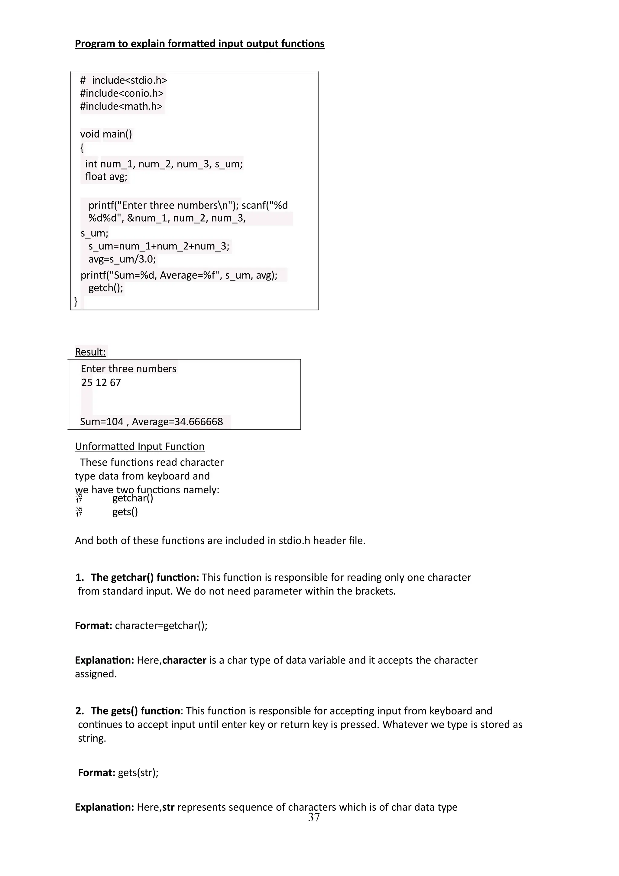 Program to explain formatted input output functions
# include<stdio.h>
#include<conio.h>
#include<math.h>
void main()
{
int num_1, num_2, num_3, s_um;
float avg;
printf("Enter three numbersn"); scanf("%d
%d%d", &num_1, num_2, num_3,
s_um;
s_um=num_1+num_2+num_3;
avg=s_um/3.0;
printf("Sum=%d, Average=%f", s_um, avg);
getch();
}
37
Result:
Enter three numbers
25 12 67
Sum=104 , Average=34.666668
Unformatted Input Function
These functions read character
type data from keyboard and
we have two functions namely:


getchar()
gets()
And both of these functions are included in stdio.h header file.
1. The getchar() function: This function is responsible for reading only one character
from standard input. We do not need parameter within the brackets.
Format: character=getchar();
Explanation: Here,character is a char type of data variable and it accepts the character
assigned.
2. The gets() function: This function is responsible for accepting input from keyboard and
continues to accept input until enter key or return key is pressed. Whatever we type is stored as
string.
Format: gets(str);
Explanation: Here,str represents sequence of characters which is of char data type
 
