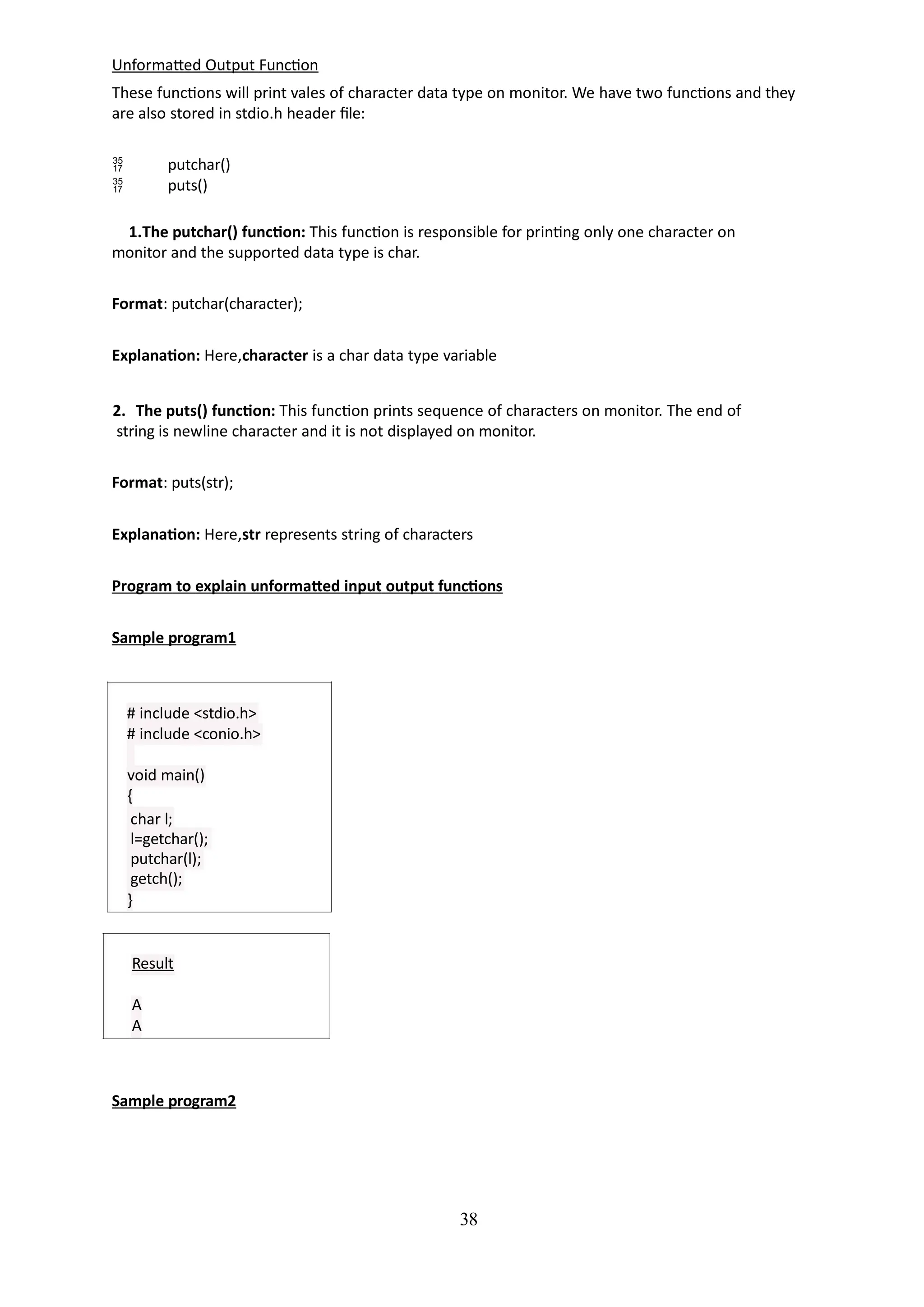 Unformatted Output Function
These functions will print vales of character data type on monitor. We have two functions and they
are also stored in stdio.h header file:
38


putchar()
puts()
1.The putchar() function: This function is responsible for printing only one character on
monitor and the supported data type is char.
Format: putchar(character);
Explanation: Here,character is a char data type variable
2. The puts() function: This function prints sequence of characters on monitor. The end of
string is newline character and it is not displayed on monitor.
Format: puts(str);
Explanation: Here,str represents string of characters
Program to explain unformatted input output functions
Sample program1
# include <stdio.h>
# include <conio.h>
void main()
{
char l;
l=getchar();
putchar(l);
getch();
}
Result
A
A
Sample program2
 