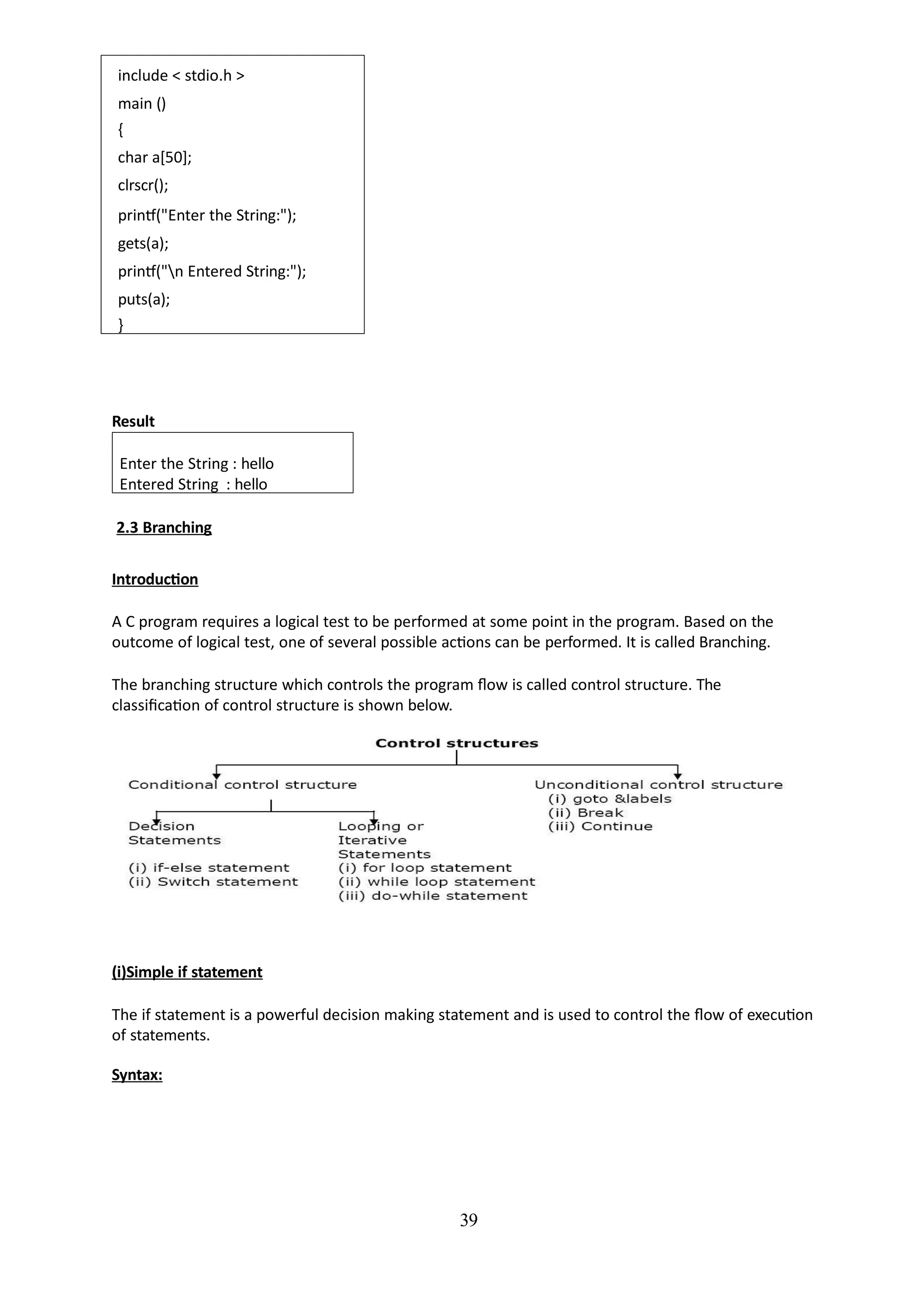 include < stdio.h >
main ()
{
char a[50];
clrscr();
printf("Enter the String:");
gets(a);
printf("n Entered String:");
puts(a);
}
39
Result
Enter the String : hello
Entered String : hello
2.3 Branching
Introduction
A C program requires a logical test to be performed at some point in the program. Based on the
outcome of logical test, one of several possible actions can be performed. It is called Branching.
The branching structure which controls the program flow is called control structure. The
classification of control structure is shown below.
(i)Simple if statement
The if statement is a powerful decision making statement and is used to control the flow of execution
of statements.
Syntax:
 