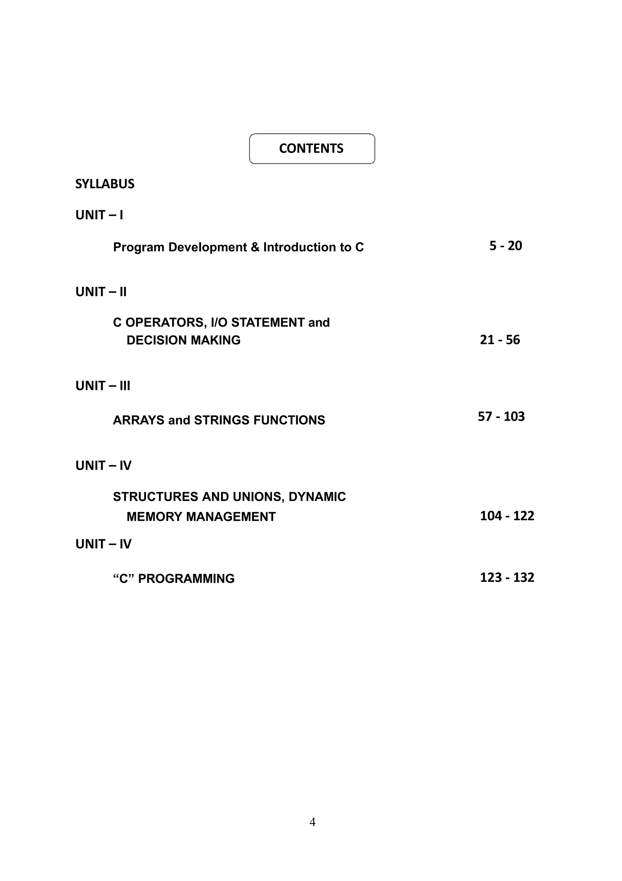 CONTENTS
4
SYLLABUS
UNIT – I
Program Development & Introduction to C 5 - 20
UNIT – II
C OPERATORS, I/O STATEMENT and
DECISION MAKING 21 - 56
UNIT – III
ARRAYS and STRINGS FUNCTIONS 57 - 103
UNIT – IV
STRUCTURES AND UNIONS, DYNAMIC
MEMORY MANAGEMENT 104 - 122
UNIT – IV
“C” PROGRAMMING 123 - 132
 