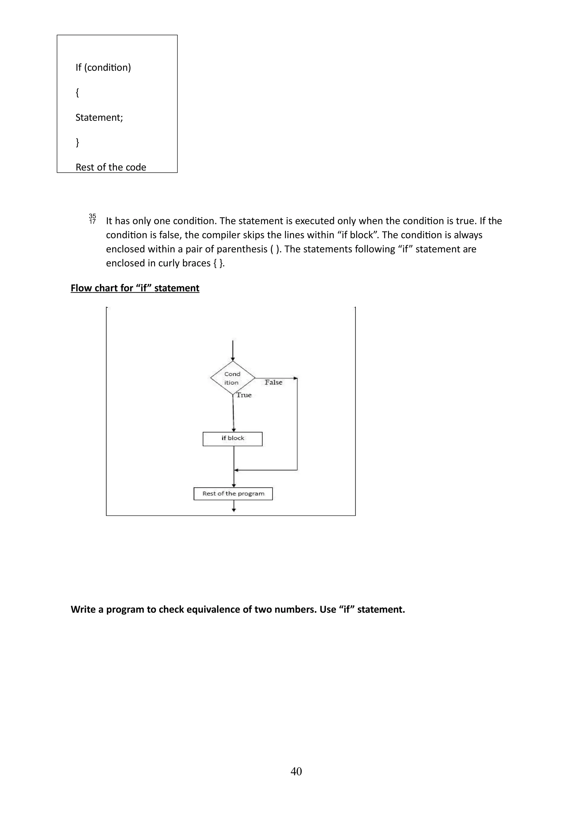 If (condition)
{
Statement;
}
Rest of the code
40
 It has only one condition. The statement is executed only when the condition is true. If the
condition is false, the compiler skips the lines within “if block”. The condition is always
enclosed within a pair of parenthesis ( ). The statements following “if” statement are
enclosed in curly braces { }.
Flow chart for “if” statement
Write a program to check equivalence of two numbers. Use “if” statement.
 