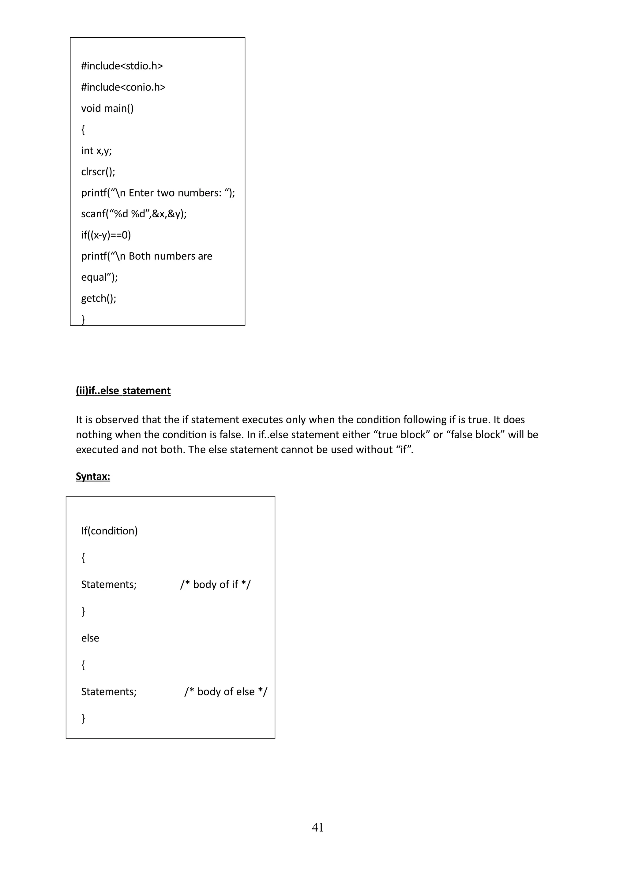 #include<stdio.h>
#include<conio.h>
void main()
{
int x,y;
clrscr();
printf(“n Enter two numbers: “);
scanf(“%d %d”,&x,&y);
if((x-y)==0)
printf(“n Both numbers are
equal”);
getch();
}
41
(ii)if..else statement
It is observed that the if statement executes only when the condition following if is true. It does
nothing when the condition is false. In if..else statement either “true block” or “false block” will be
executed and not both. The else statement cannot be used without “if”.
Syntax:
If(condition)
{
Statements; /* body of if */
}
else
{
Statements; /* body of else */
}
 