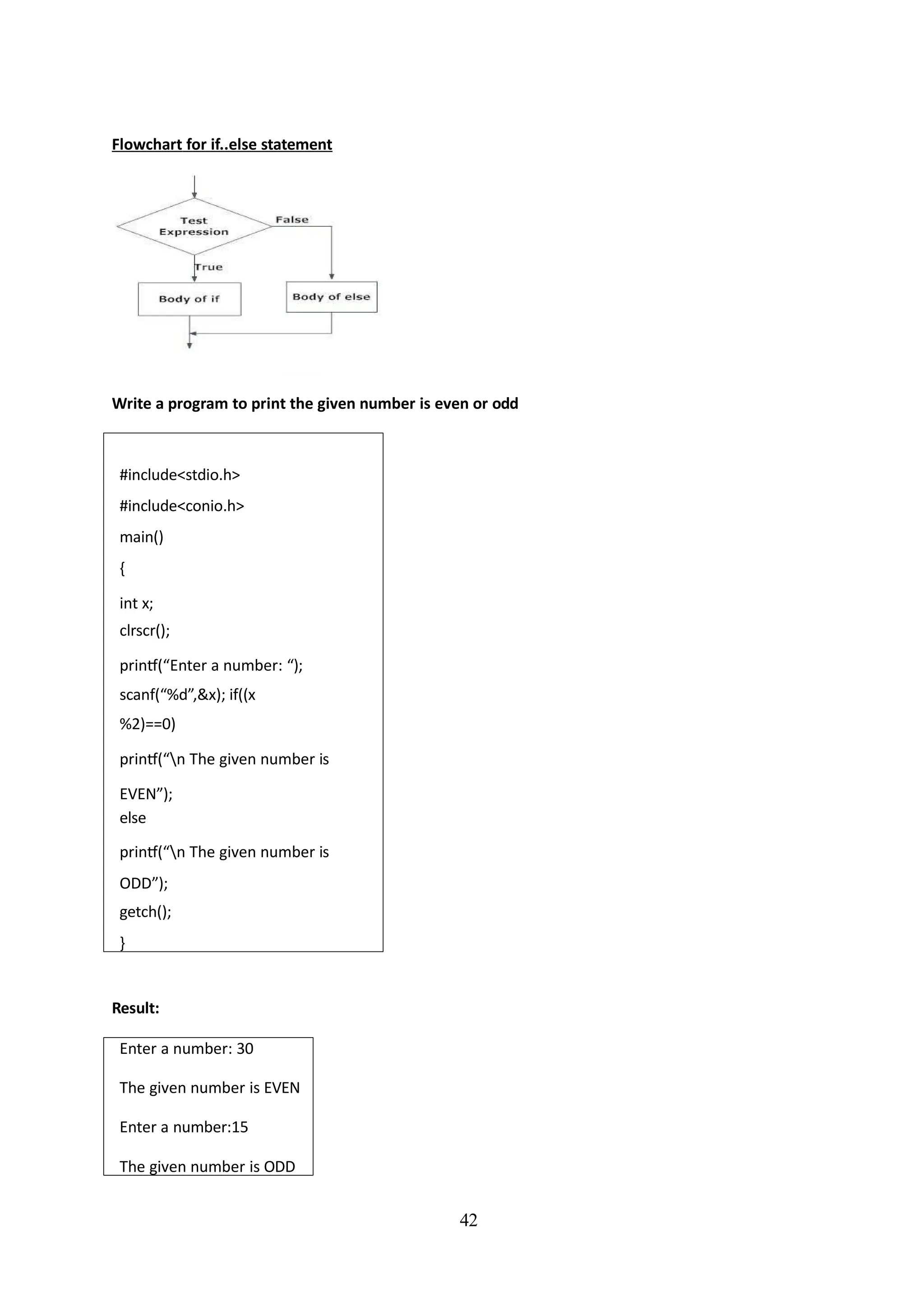 Flowchart for if..else statement
42
Write a program to print the given number is even or odd
#include<stdio.h>
#include<conio.h>
main()
{
int x;
clrscr();
printf(“Enter a number: “);
scanf(“%d”,&x); if((x
%2)==0)
printf(“n The given number is
EVEN”);
else
printf(“n The given number is
ODD”);
getch();
}
Result:
Enter a number: 30
The given number is EVEN
Enter a number:15
The given number is ODD
 
