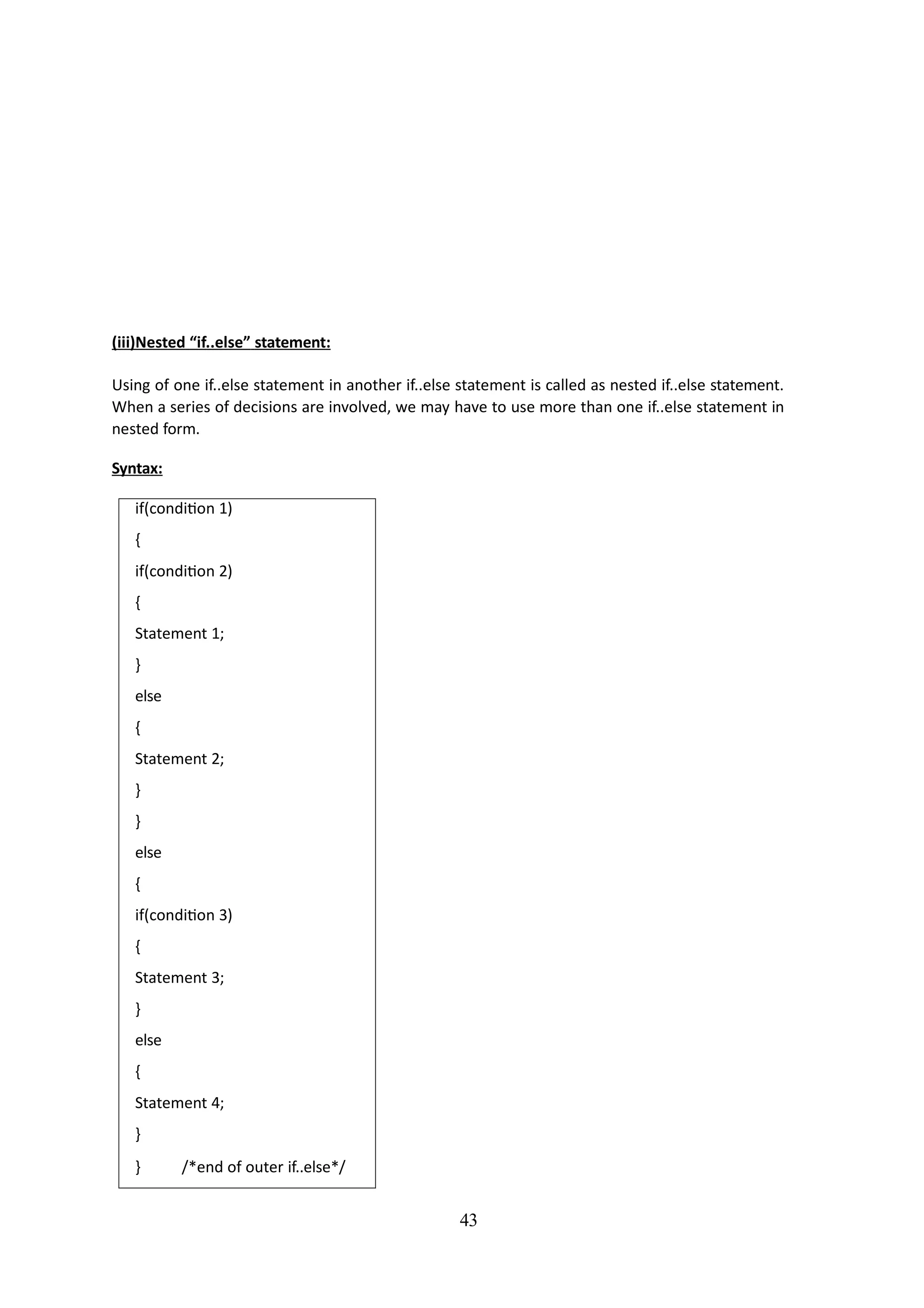 (iii)Nested “if..else” statement:
Using of one if..else statement in another if..else statement is called as nested if..else statement.
When a series of decisions are involved, we may have to use more than one if..else statement in
nested form.
Syntax:
if(condition 1)
{
if(condition 2)
{
Statement 1;
}
else
{
Statement 2;
}
}
else
{
if(condition 3)
{
Statement 3;
}
else
{
Statement 4;
}
43
} /*end of outer if..else*/
 