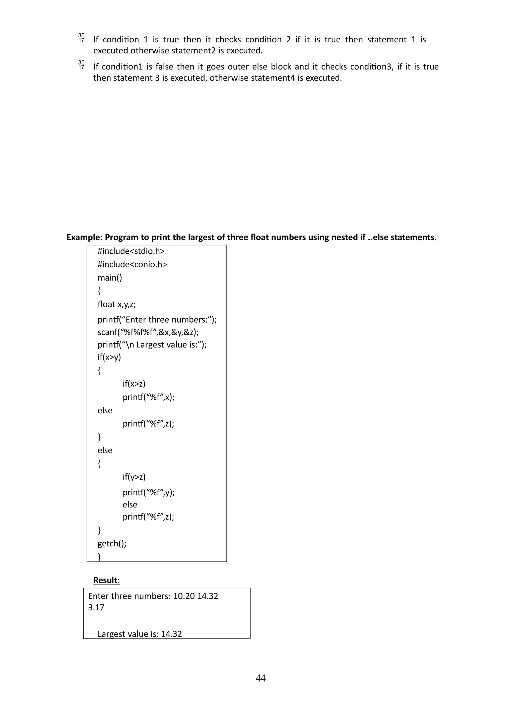 44
 If condition 1 is true then it checks condition 2 if it is true then statement 1 is
executed otherwise statement2 is executed.
 If condition1 is false then it goes outer else block and it checks condition3, if it is true
then statement 3 is executed, otherwise statement4 is executed.
Example: Program to print the largest of three float numbers using nested if ..else statements.
#include<stdio.h>
#include<conio.h>
main()
{
float x,y,z;
printf(“Enter three numbers:”);
scanf(“%f%f%f”,&x,&y,&z);
printf(“n Largest value is:”);
if(x>y)
{
if(x>z)
printf(“%f”,x);
else
printf(“%f”,z);
}
else
{
if(y>z)
printf(“%f”,y);
else
printf(“%f”,z);
}
getch();
}
Result:
Enter three numbers: 10.20 14.32
3.17
Largest value is: 14.32
 