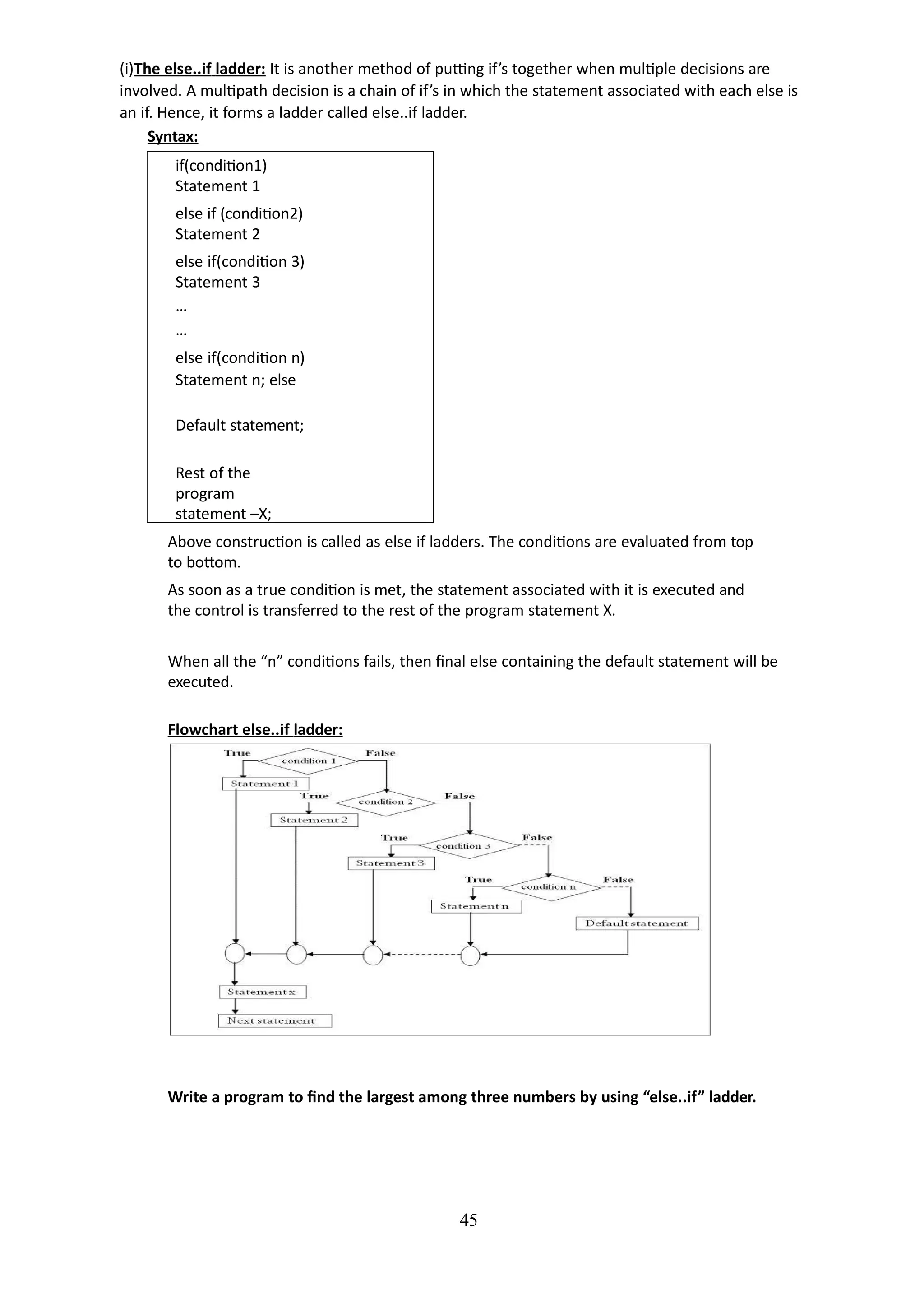 (i)The else..if ladder: It is another method of putting if’s together when multiple decisions are
involved. A multipath decision is a chain of if’s in which the statement associated with each else is
an if. Hence, it forms a ladder called else..if ladder.
Syntax:
45
if(condition1)
Statement 1
else if (condition2)
Statement 2
else if(condition 3)
Statement 3
…
…
else if(condition n)
Statement n; else
Default statement;
Rest of the
program
statement –X;
Above construction is called as else if ladders. The conditions are evaluated from top
to bottom.
As soon as a true condition is met, the statement associated with it is executed and
the control is transferred to the rest of the program statement X.
When all the “n” conditions fails, then final else containing the default statement will be
executed.
Flowchart else..if ladder:
Write a program to find the largest among three numbers by using “else..if” ladder.
 