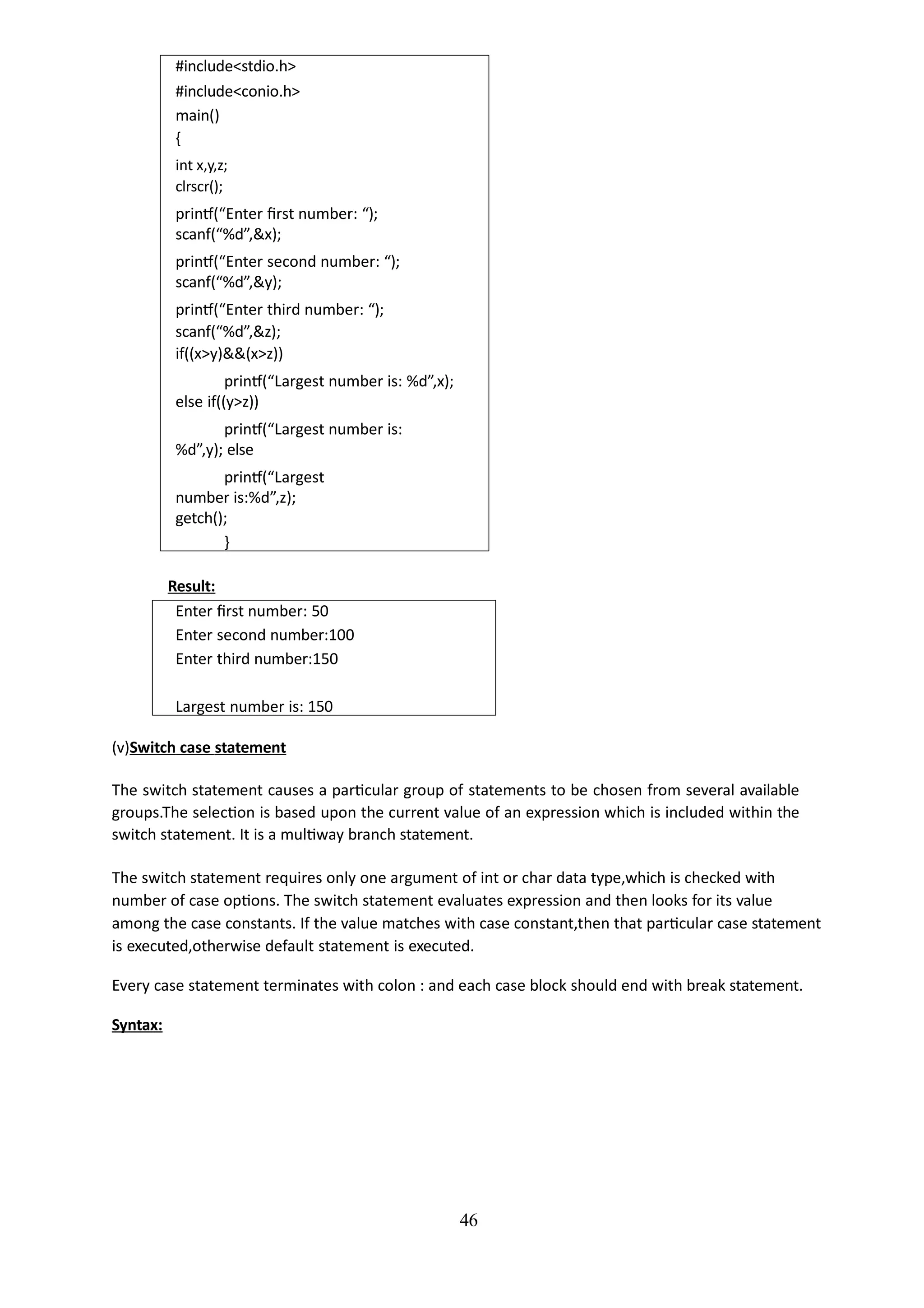 46
#include<stdio.h>
#include<conio.h>
main()
{
int x,y,z;
clrscr();
printf(“Enter first number: “);
scanf(“%d”,&x);
printf(“Enter second number: “);
scanf(“%d”,&y);
printf(“Enter third number: “);
scanf(“%d”,&z);
if((x>y)&&(x>z))
printf(“Largest number is: %d”,x);
else if((y>z))
printf(“Largest number is:
%d”,y); else
printf(“Largest
number is:%d”,z);
getch();
}
Result:
Enter first number: 50
Enter second number:100
Enter third number:150
Largest number is: 150
(v)Switch case statement
The switch statement causes a particular group of statements to be chosen from several available
groups.The selection is based upon the current value of an expression which is included within the
switch statement. It is a multiway branch statement.
The switch statement requires only one argument of int or char data type,which is checked with
number of case options. The switch statement evaluates expression and then looks for its value
among the case constants. If the value matches with case constant,then that particular case statement
is executed,otherwise default statement is executed.
Every case statement terminates with colon : and each case block should end with break statement.
Syntax:
 