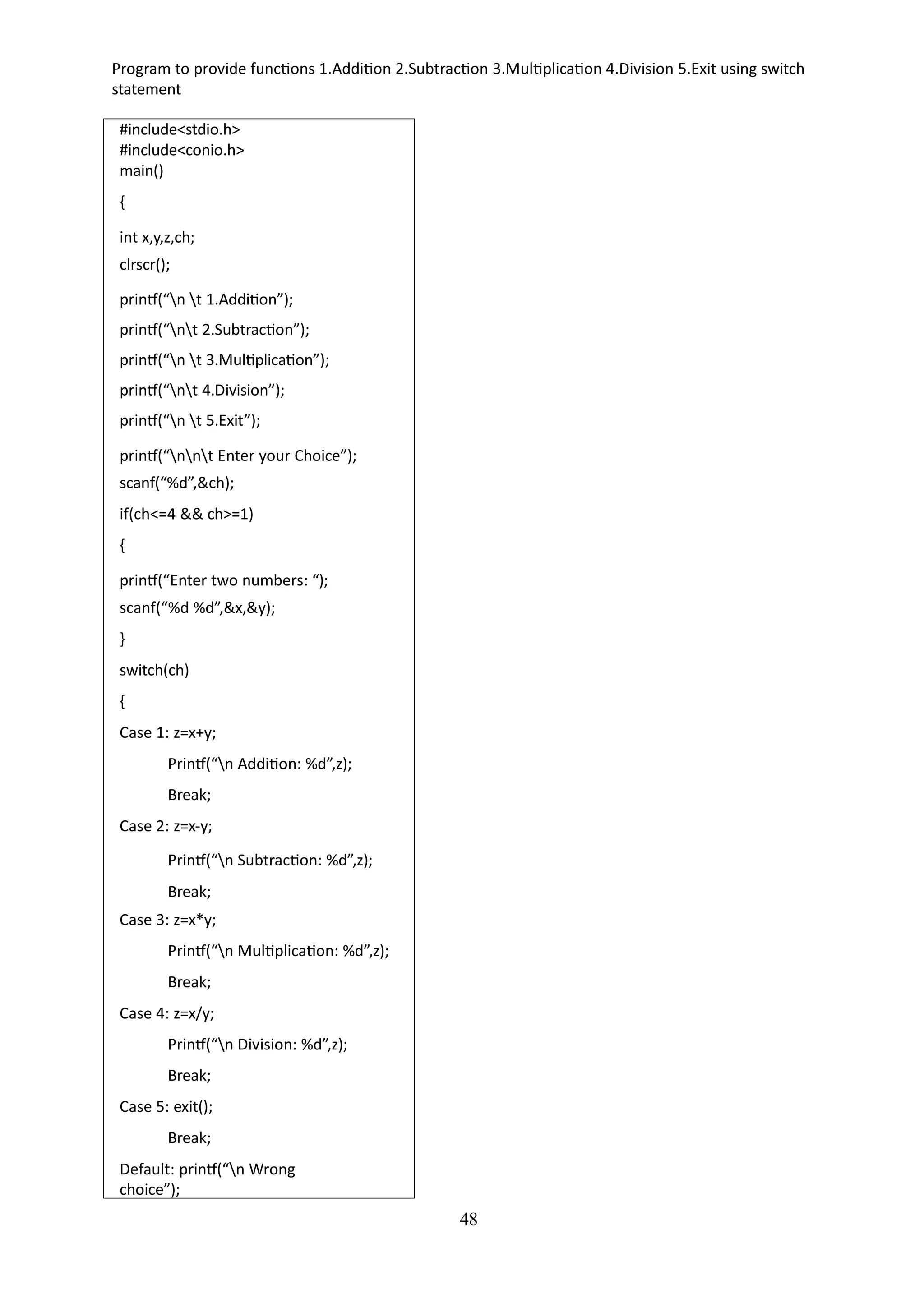 48
Program to provide functions 1.Addition 2.Subtraction 3.Multiplication 4.Division 5.Exit using switch
statement
#include<stdio.h>
#include<conio.h>
main()
{
int x,y,z,ch;
clrscr();
printf(“n t 1.Addition”);
printf(“nt 2.Subtraction”);
printf(“n t 3.Multiplication”);
printf(“nt 4.Division”);
printf(“n t 5.Exit”);
printf(“nnt Enter your Choice”);
scanf(“%d”,&ch);
if(ch<=4 && ch>=1)
{
printf(“Enter two numbers: “);
scanf(“%d %d”,&x,&y);
}
switch(ch)
{
Case 1: z=x+y;
Printf(“n Addition: %d”,z);
Break;
Case 2: z=x-y;
Printf(“n Subtraction: %d”,z);
Break;
Case 3: z=x*y;
Printf(“n Multiplication: %d”,z);
Break;
Case 4: z=x/y;
Printf(“n Division: %d”,z);
Break;
Case 5: exit();
Break;
Default: printf(“n Wrong
choice”);
 