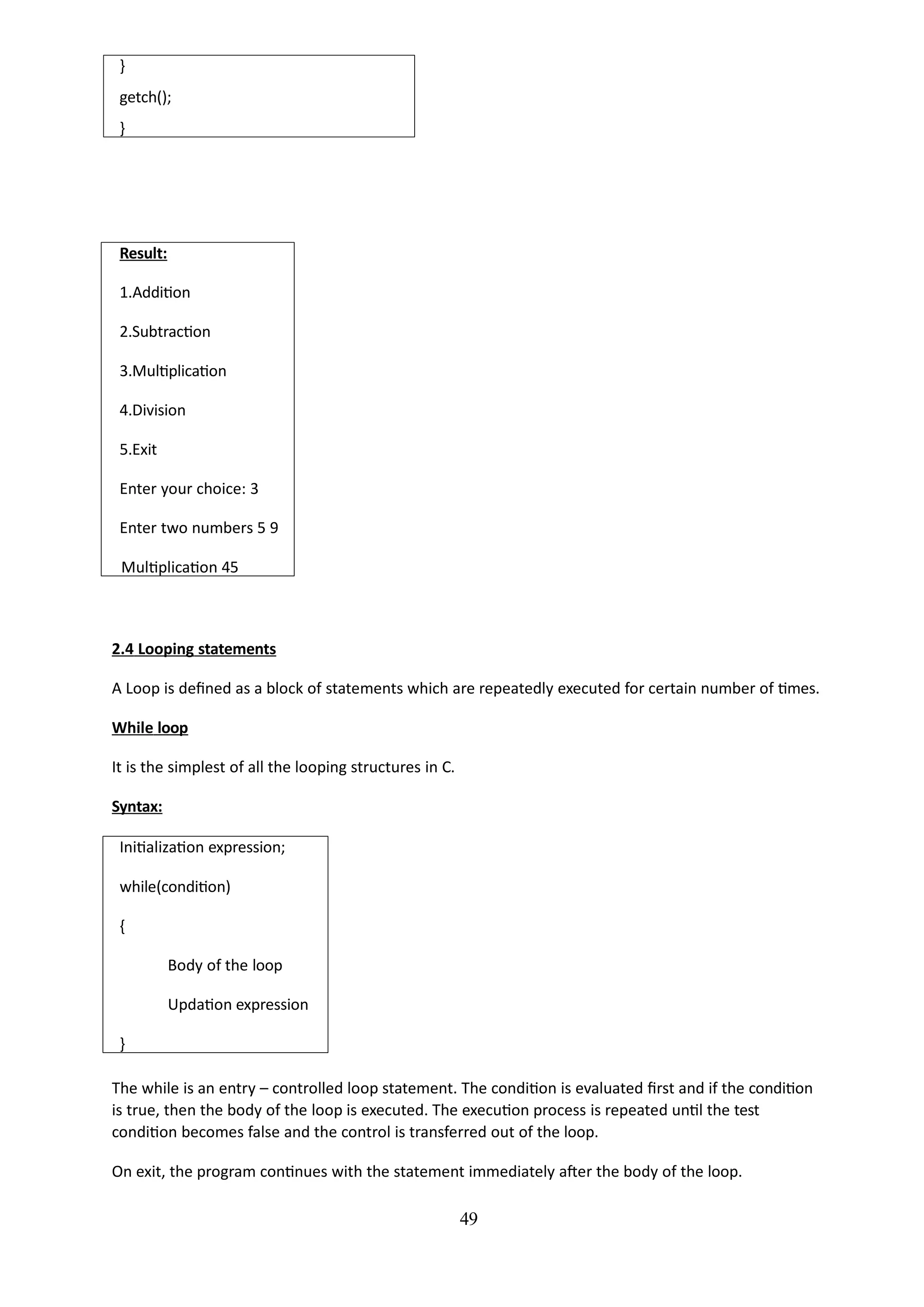 49
}
getch();
}
Result:
1.Addition
2.Subtraction
3.Multiplication
4.Division
5.Exit
Enter your choice: 3
Enter two numbers 5 9
Multiplication 45
2.4 Looping statements
A Loop is defined as a block of statements which are repeatedly executed for certain number of times.
While loop
It is the simplest of all the looping structures in C.
Syntax:
Initialization expression;
while(condition)
{
Body of the loop
Updation expression
}
The while is an entry – controlled loop statement. The condition is evaluated first and if the condition
is true, then the body of the loop is executed. The execution process is repeated until the test
condition becomes false and the control is transferred out of the loop.
On exit, the program continues with the statement immediately after the body of the loop.
 