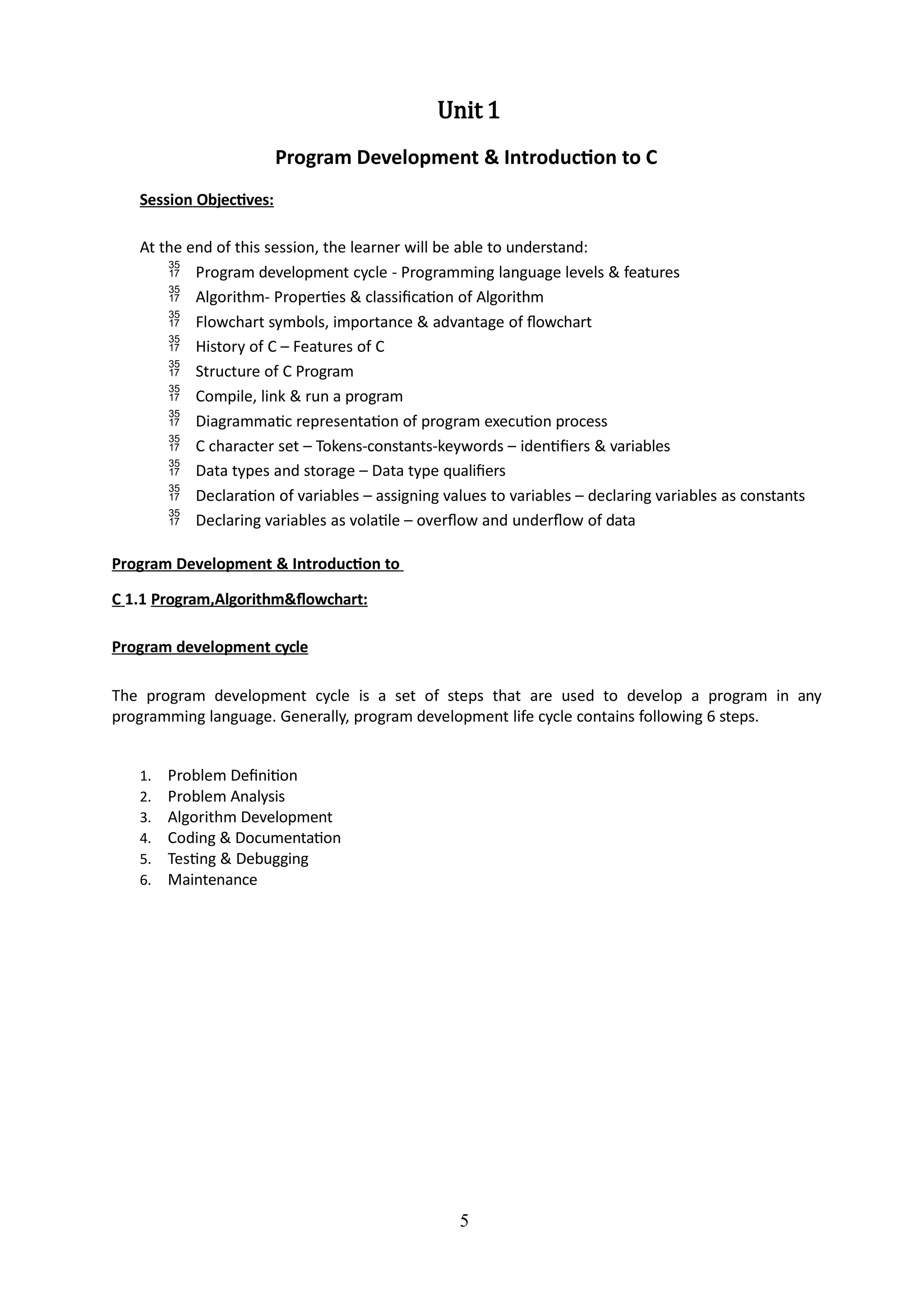 5
Unit 1
Program Development & Introduction to C
Session Objectives:
At the end of this session, the learner will be able to understand:
 Program development cycle - Programming language levels & features
 Algorithm- Properties & classification of Algorithm
 Flowchart symbols, importance & advantage of flowchart
 History of C – Features of C
 Structure of C Program
 Compile, link & run a program
 Diagrammatic representation of program execution process
 C character set – Tokens-constants-keywords – identifiers & variables
 Data types and storage – Data type qualifiers
 Declaration of variables – assigning values to variables – declaring variables as constants
 Declaring variables as volatile – overflow and underflow of data
Program Development & Introduction to
C 1.1 Program,Algorithm&flowchart:
Program development cycle
The program development cycle is a set of steps that are used to develop a program in any
programming language. Generally, program development life cycle contains following 6 steps.
1. Problem Definition
2. Problem Analysis
3. Algorithm Development
4. Coding & Documentation
5. Testing & Debugging
6. Maintenance
 