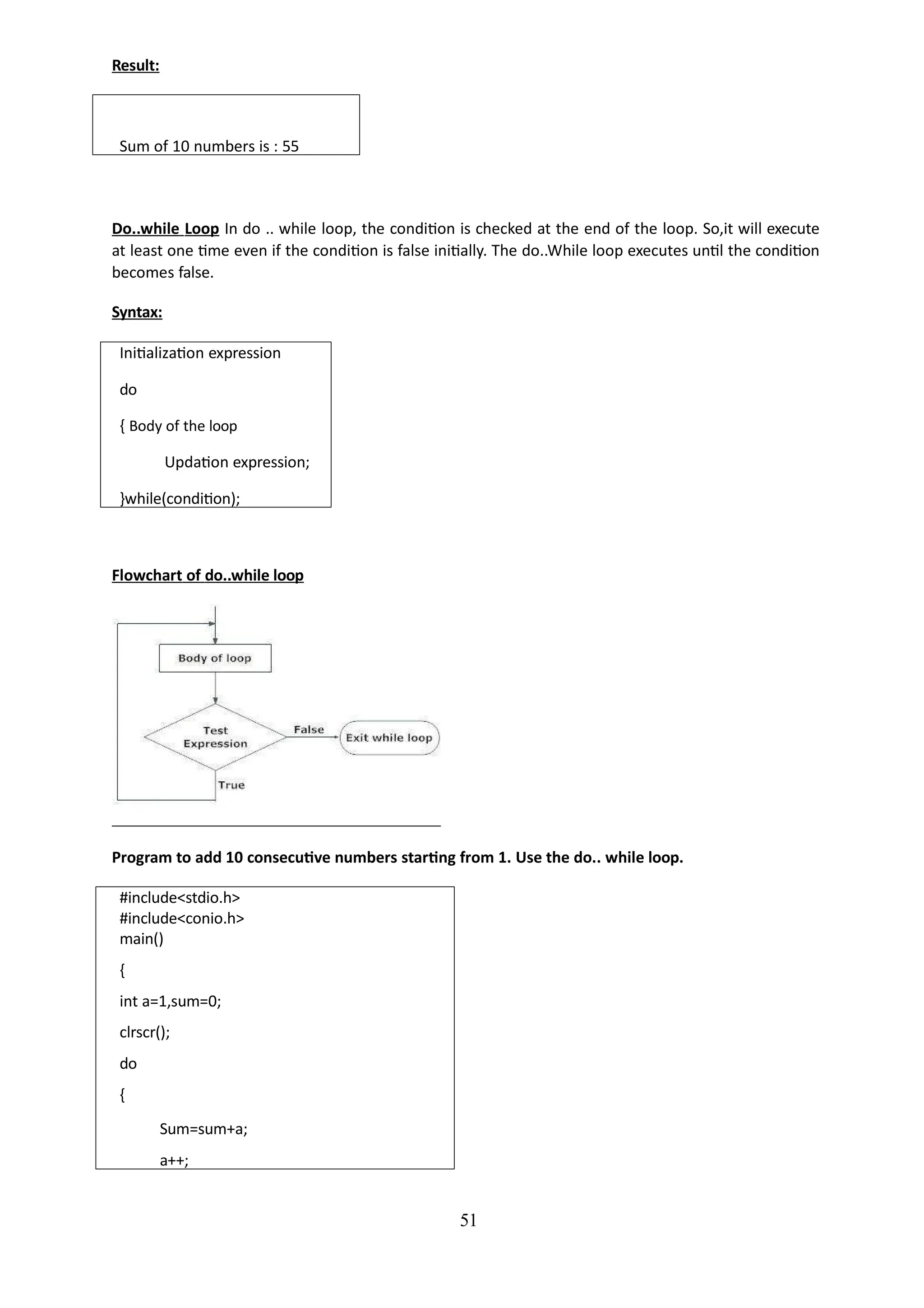Result:
51
Sum of 10 numbers is : 55
Do..while Loop In do .. while loop, the condition is checked at the end of the loop. So,it will execute
at least one time even if the condition is false initially. The do..While loop executes until the condition
becomes false.
Syntax:
Initialization expression
do
{ Body of the loop
Updation expression;
}while(condition);
Flowchart of do..while loop
Program to add 10 consecutive numbers starting from 1. Use the do.. while loop.
#include<stdio.h>
#include<conio.h>
main()
{
int a=1,sum=0;
clrscr();
do
{
Sum=sum+a;
a++;
 