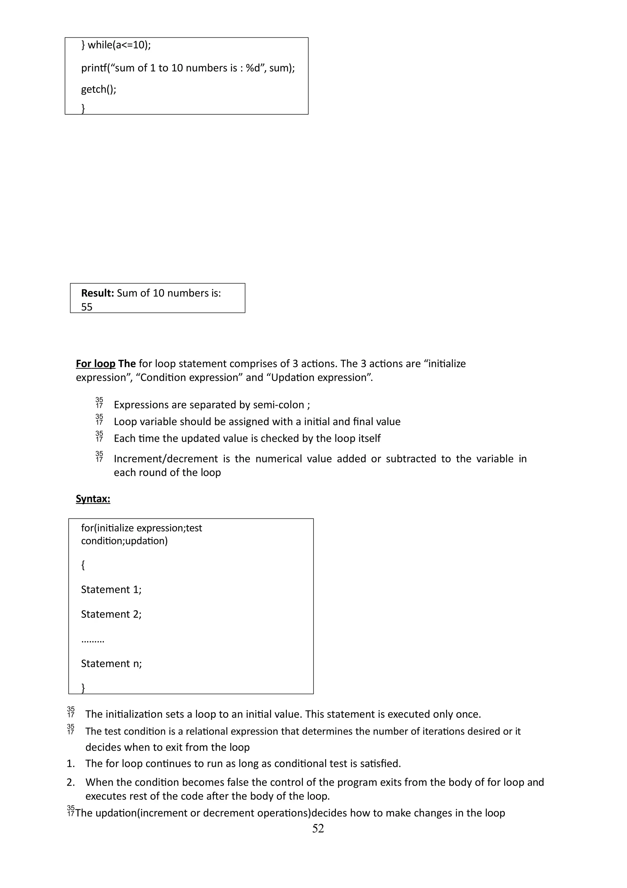 52
} while(a<=10);
printf(“sum of 1 to 10 numbers is : %d”, sum);
getch();
}
Result: Sum of 10 numbers is:
55
For loop The for loop statement comprises of 3 actions. The 3 actions are “initialize
expression”, “Condition expression” and “Updation expression”.
 Expressions are separated by semi-colon ;
 Loop variable should be assigned with a initial and final value
 Each time the updated value is checked by the loop itself
 Increment/decrement is the numerical value added or subtracted to the variable in
each round of the loop
Syntax:
for(initialize expression;test
condition;updation)
{
Statement 1;
Statement 2;
………
Statement n;
}
 The initialization sets a loop to an initial value. This statement is executed only once.
 The test condition is a relational expression that determines the number of iterations desired or it
decides when to exit from the loop
1. The for loop continues to run as long as conditional test is satisfied.
2. When the condition becomes false the control of the program exits from the body of for loop and
executes rest of the code after the body of the loop.
The updation(increment or decrement operations)decides how to make changes in the loop
 