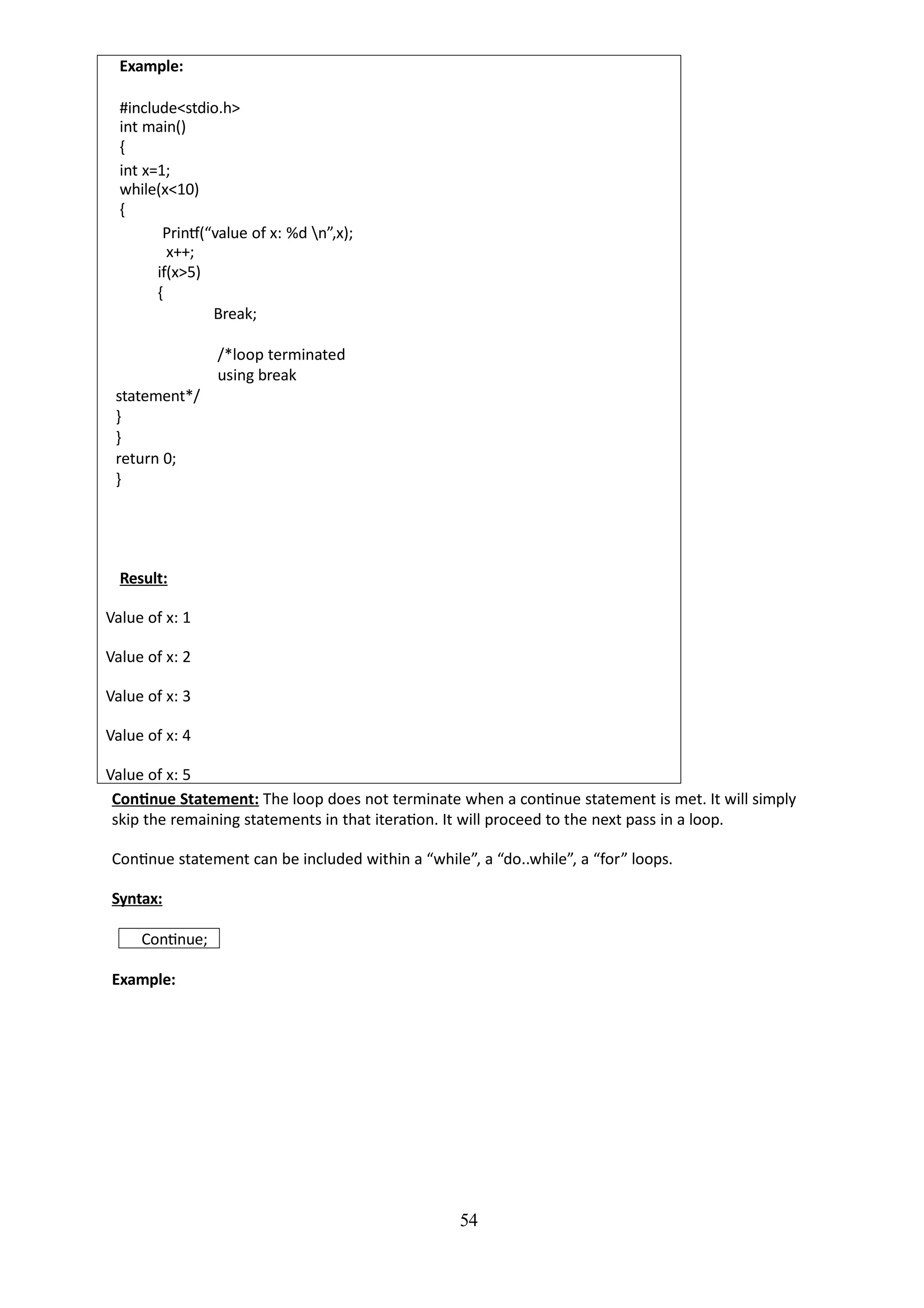 54
Example:
#include<stdio.h>
int main()
{
int x=1;
while(x<10)
{
Printf(“value of x: %d n”,x);
x++;
if(x>5)
{
Break;
/*loop terminated
using break
statement*/
}
}
return 0;
}
Result:
Value of x: 1
Value of x: 2
Value of x: 3
Value of x: 4
Value of x: 5
Continue Statement: The loop does not terminate when a continue statement is met. It will simply
skip the remaining statements in that iteration. It will proceed to the next pass in a loop.
Continue statement can be included within a “while”, a “do..while”, a “for” loops.
Syntax:
Continue;
Example:
 