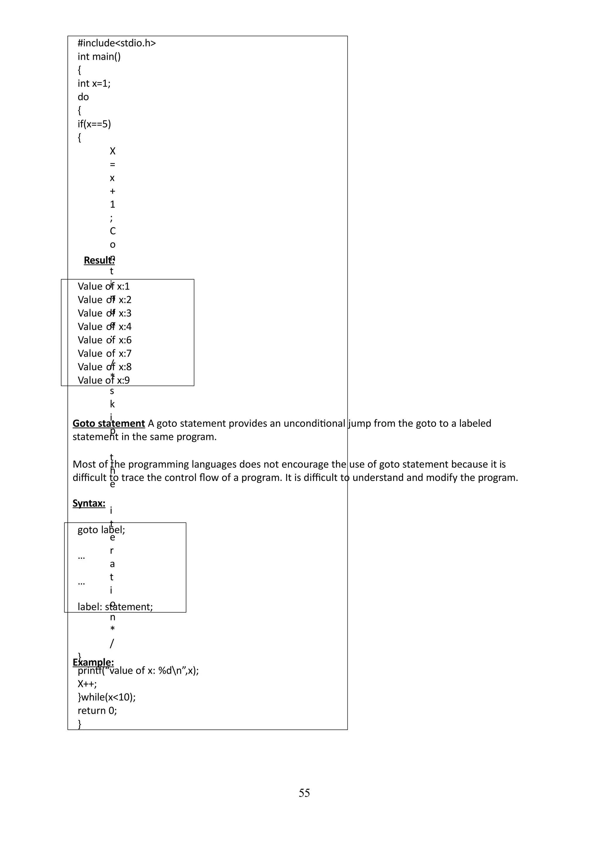 55
#include<stdio.h>
int main()
{
int x=1;
do
{
if(x==5)
{
X
=
x
+
1
;
C
o
n
t
i
n
u
e
;
/
*
s
k
i
p
t
h
e
i
t
e
r
a
t
i
o
n
*
/
}
printf(“value of x: %dn”,x);
X++;
}while(x<10);
return 0;
}
Result:
Value of x:1
Value of x:2
Value of x:3
Value of x:4
Value of x:6
Value of x:7
Value of x:8
Value of x:9
Goto statement A goto statement provides an unconditional jump from the goto to a labeled
statement in the same program.
Most of the programming languages does not encourage the use of goto statement because it is
difficult to trace the control flow of a program. It is difficult to understand and modify the program.
Syntax:
goto label;
…
…
label: statement;
Example:
 