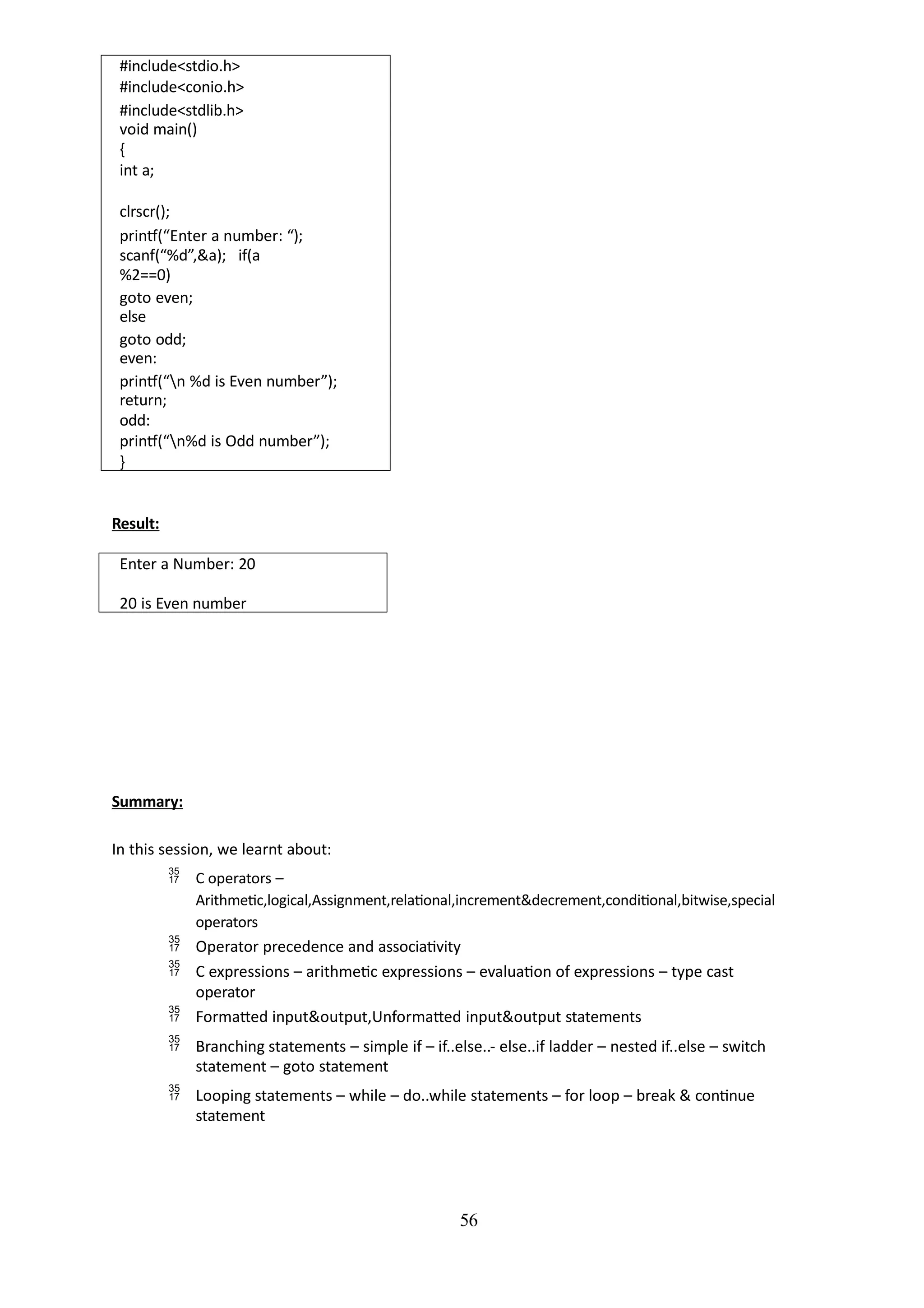 56
#include<stdio.h>
#include<conio.h>
#include<stdlib.h>
void main()
{
int a;
clrscr();
printf(“Enter a number: “);
scanf(“%d”,&a); if(a
%2==0)
goto even;
else
goto odd;
even:
printf(“n %d is Even number”);
return;
odd:
printf(“n%d is Odd number”);
}
Result:
Enter a Number: 20
20 is Even number
Summary:
In this session, we learnt about:
 C operators –
Arithmetic,logical,Assignment,relational,increment&decrement,conditional,bitwise,special
operators
 Operator precedence and associativity
 C expressions – arithmetic expressions – evaluation of expressions – type cast
operator
 Formatted input&output,Unformatted input&output statements
 Branching statements – simple if – if..else..- else..if ladder – nested if..else – switch
statement – goto statement
 Looping statements – while – do..while statements – for loop – break & continue
statement
 