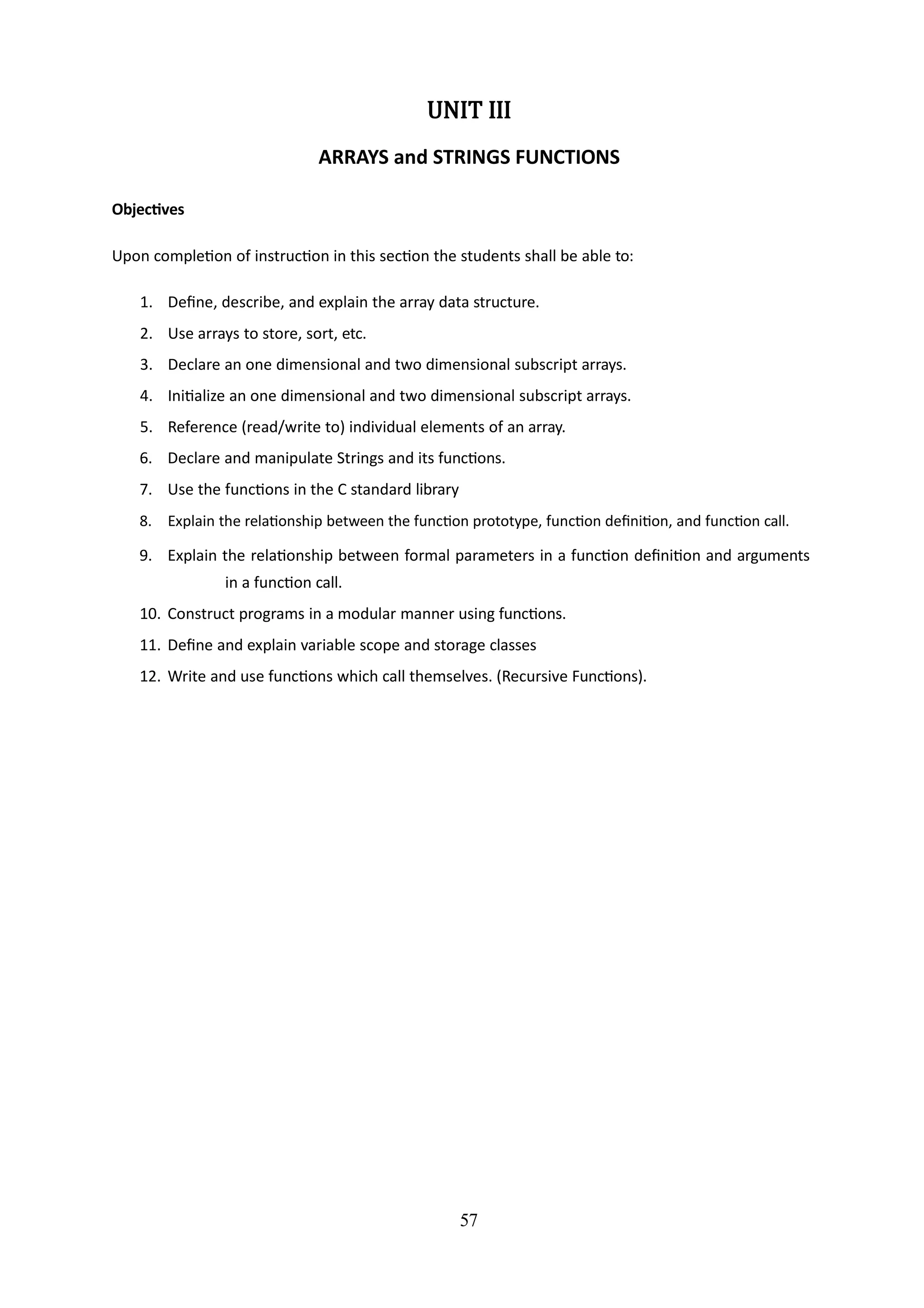 57
UNIT III
ARRAYS and STRINGS FUNCTIONS
Objectives
Upon completion of instruction in this section the students shall be able to:
1. Define, describe, and explain the array data structure.
2. Use arrays to store, sort, etc.
3. Declare an one dimensional and two dimensional subscript arrays.
4. Initialize an one dimensional and two dimensional subscript arrays.
5. Reference (read/write to) individual elements of an array.
6. Declare and manipulate Strings and its functions.
7. Use the functions in the C standard library
8. Explain the relationship between the function prototype, function definition, and function call.
9. Explain the relationship between formal parameters in a function definition and arguments
in a function call.
10. Construct programs in a modular manner using functions.
11. Define and explain variable scope and storage classes
12. Write and use functions which call themselves. (Recursive Functions).
 