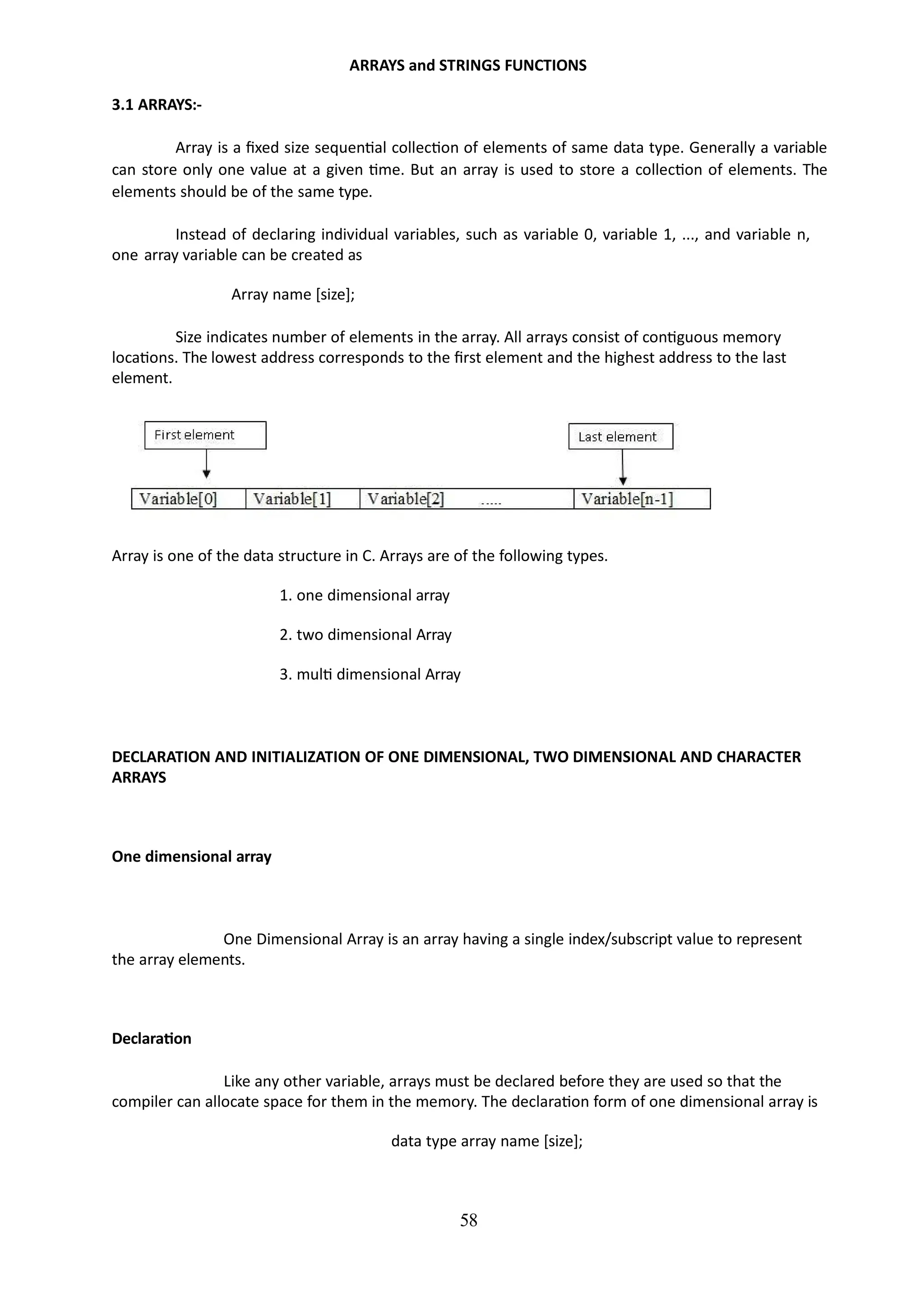 ARRAYS and STRINGS FUNCTIONS
58
3.1 ARRAYS:-
Array is a fixed size sequential collection of elements of same data type. Generally a variable
can store only one value at a given time. But an array is used to store a collection of elements. The
elements should be of the same type.
Instead of declaring individual variables, such as variable 0, variable 1, ..., and variable n,
one array variable can be created as
Array name [size];
Size indicates number of elements in the array. All arrays consist of contiguous memory
locations. The lowest address corresponds to the first element and the highest address to the last
element.
Array is one of the data structure in C. Arrays are of the following types.
1. one dimensional array
2. two dimensional Array
3. multi dimensional Array
DECLARATION AND INITIALIZATION OF ONE DIMENSIONAL, TWO DIMENSIONAL AND CHARACTER
ARRAYS
One dimensional array
One Dimensional Array is an array having a single index/subscript value to represent
the array elements.
Declaration
Like any other variable, arrays must be declared before they are used so that the
compiler can allocate space for them in the memory. The declaration form of one dimensional array is
data type array name [size];
 
