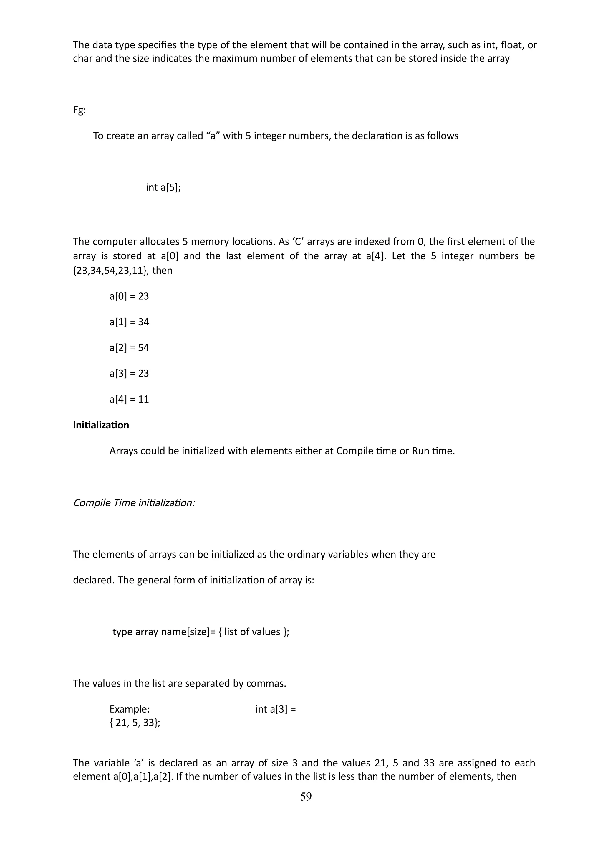 59
The data type specifies the type of the element that will be contained in the array, such as int, float, or
char and the size indicates the maximum number of elements that can be stored inside the array
Eg:
To create an array called “a” with 5 integer numbers, the declaration is as follows
int a[5];
The computer allocates 5 memory locations. As ‘C’ arrays are indexed from 0, the first element of the
array is stored at a[0] and the last element of the array at a[4]. Let the 5 integer numbers be
{23,34,54,23,11}, then
a[0] = 23
a[1] = 34
a[2] = 54
a[3] = 23
a[4] = 11
Initialization
Arrays could be initialized with elements either at Compile time or Run time.
Compile Time initialization:
The elements of arrays can be initialized as the ordinary variables when they are
declared. The general form of initialization of array is:
type array name[size]= { list of values };
The values in the list are separated by commas.
Example: int a[3] =
{ 21, 5, 33};
The variable ’a’ is declared as an array of size 3 and the values 21, 5 and 33 are assigned to each
element a[0],a[1],a[2]. If the number of values in the list is less than the number of elements, then
 