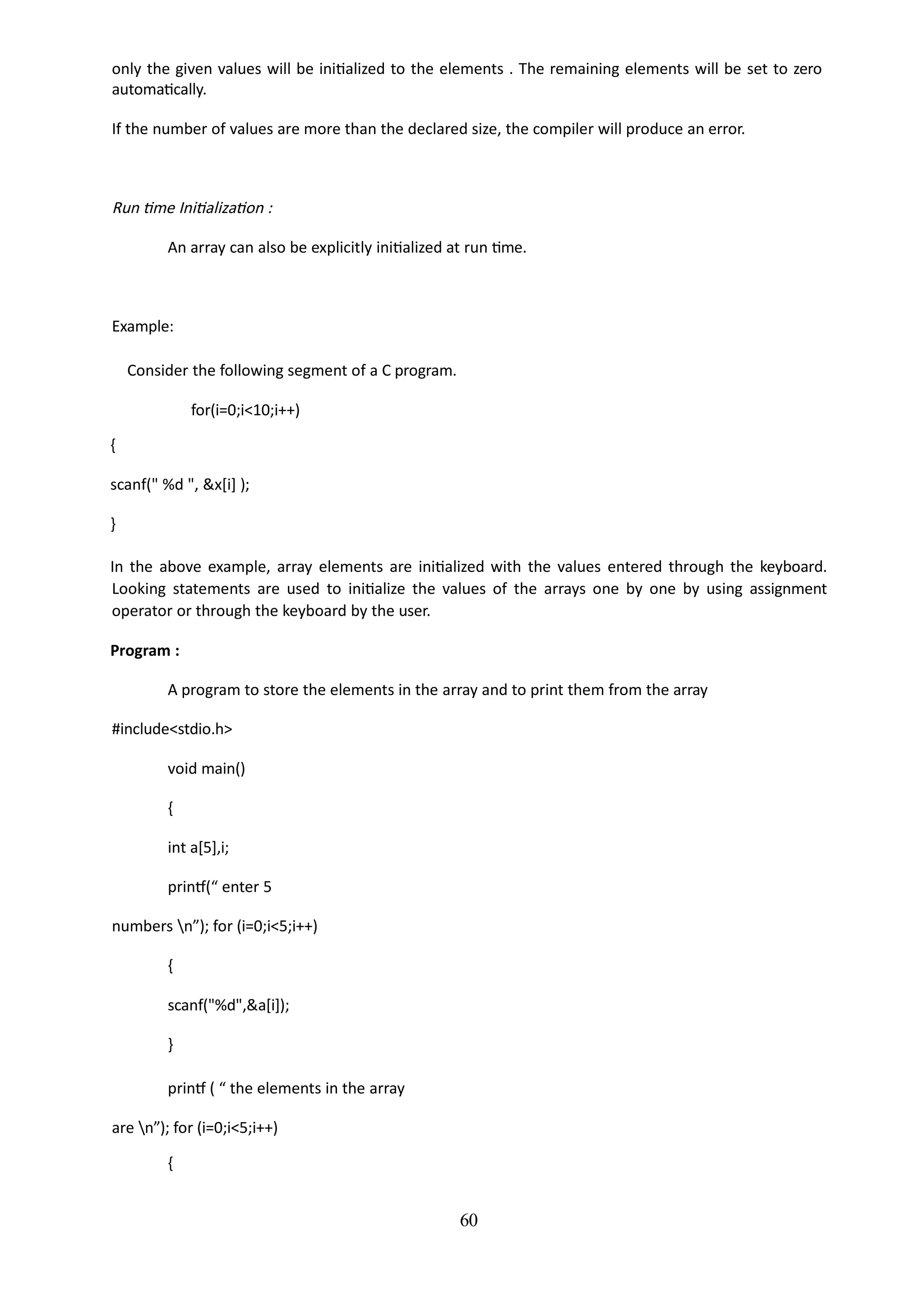 60
only the given values will be initialized to the elements . The remaining elements will be set to zero
automatically.
If the number of values are more than the declared size, the compiler will produce an error.
Run time Initialization :
An array can also be explicitly initialized at run time.
Example:
Consider the following segment of a C program.
for(i=0;i<10;i++)
{
scanf(" %d ", &x[i] );
}
In the above example, array elements are initialized with the values entered through the keyboard.
Looking statements are used to initialize the values of the arrays one by one by using assignment
operator or through the keyboard by the user.
Program :
A program to store the elements in the array and to print them from the array
#include<stdio.h>
void main()
{
int a[5],i;
printf(“ enter 5
numbers n”); for (i=0;i<5;i++)
{
scanf("%d",&a[i]);
}
printf ( “ the elements in the array
are n”); for (i=0;i<5;i++)
{
 