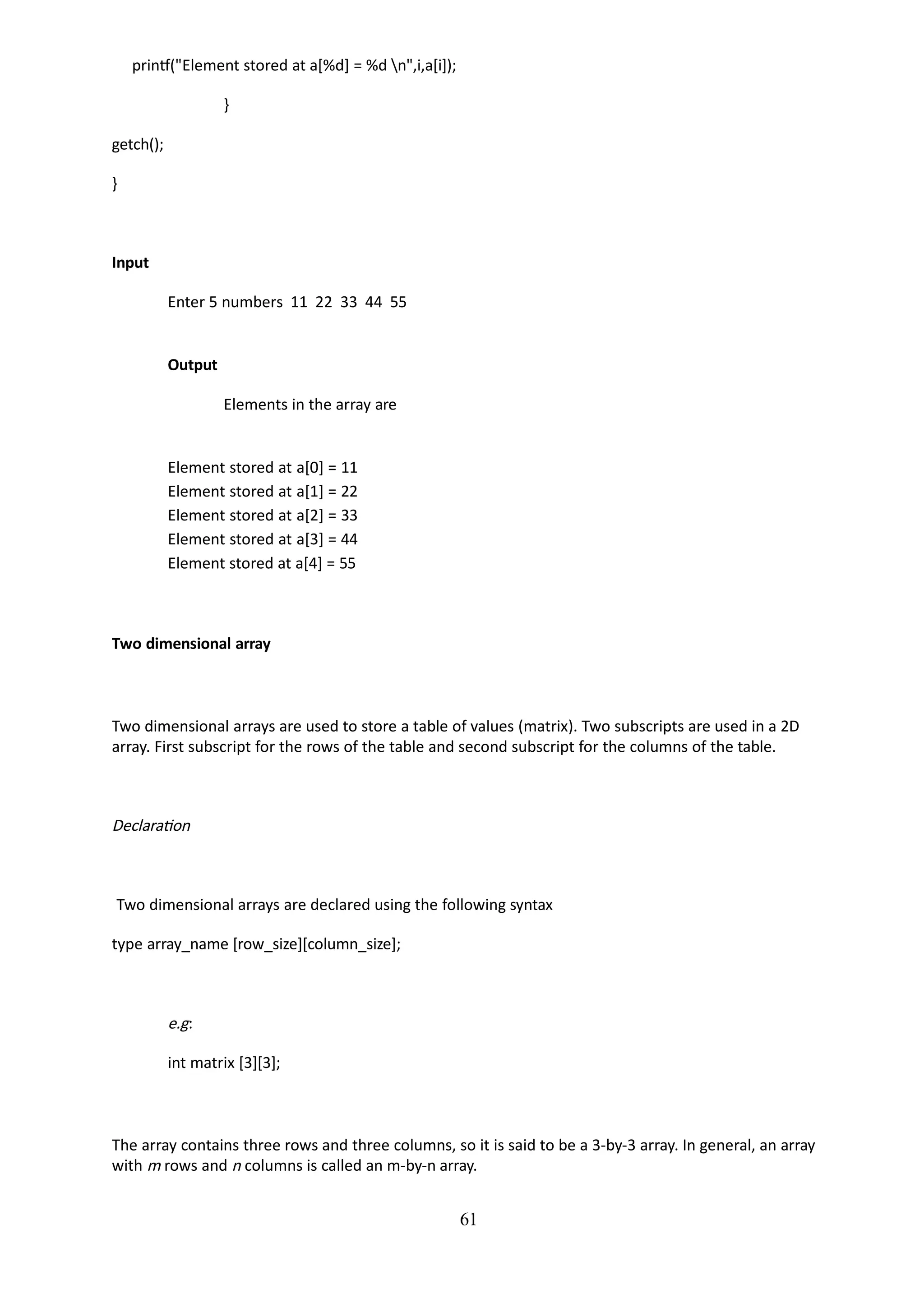 61
printf("Element stored at a[%d] = %d n",i,a[i]);
}
getch();
}
Input
Enter 5 numbers 11 22 33 44 55
Output
Elements in the array are
Element stored at a[0] = 11
Element stored at a[1] = 22
Element stored at a[2] = 33
Element stored at a[3] = 44
Element stored at a[4] = 55
Two dimensional array
Two dimensional arrays are used to store a table of values (matrix). Two subscripts are used in a 2D
array. First subscript for the rows of the table and second subscript for the columns of the table.
Declaration
Two dimensional arrays are declared using the following syntax
type array_name [row_size][column_size];
e.g:
int matrix [3][3];
The array contains three rows and three columns, so it is said to be a 3-by-3 array. In general, an array
with m rows and n columns is called an m-by-n array.
 