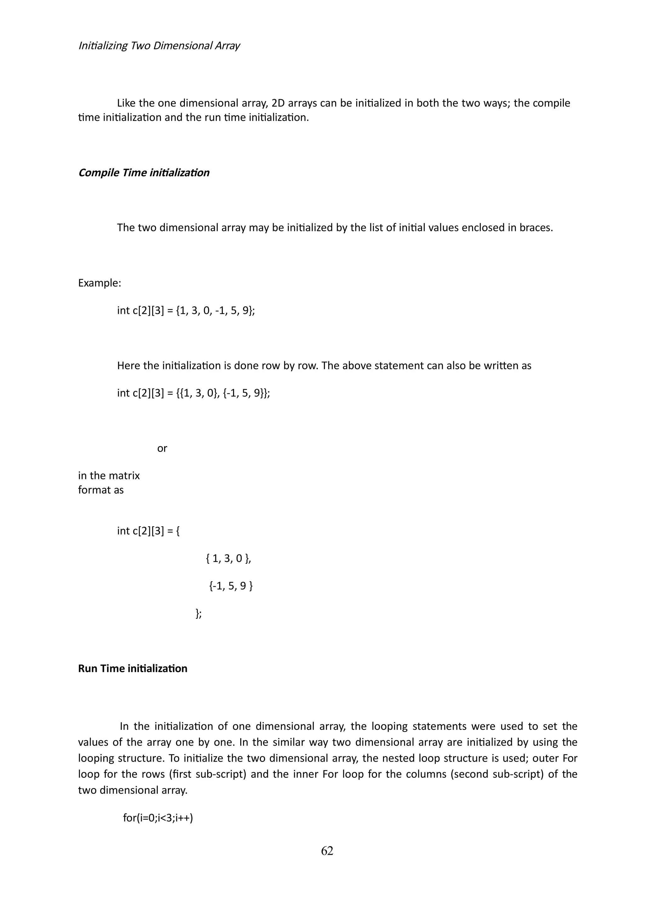 62
Initializing Two Dimensional Array
Like the one dimensional array, 2D arrays can be initialized in both the two ways; the compile
time initialization and the run time initialization.
Compile Time initialization
The two dimensional array may be initialized by the list of initial values enclosed in braces.
Example:
int c[2][3] = {1, 3, 0, -1, 5, 9};
Here the initialization is done row by row. The above statement can also be written as
int c[2][3] = {{1, 3, 0}, {-1, 5, 9}};
or
in the matrix
format as
int c[2][3] = {
{ 1, 3, 0 },
{-1, 5, 9 }
};
Run Time initialization
In the initialization of one dimensional array, the looping statements were used to set the
values of the array one by one. In the similar way two dimensional array are initialized by using the
looping structure. To initialize the two dimensional array, the nested loop structure is used; outer For
loop for the rows (first sub-script) and the inner For loop for the columns (second sub-script) of the
two dimensional array.
for(i=0;i<3;i++)
 