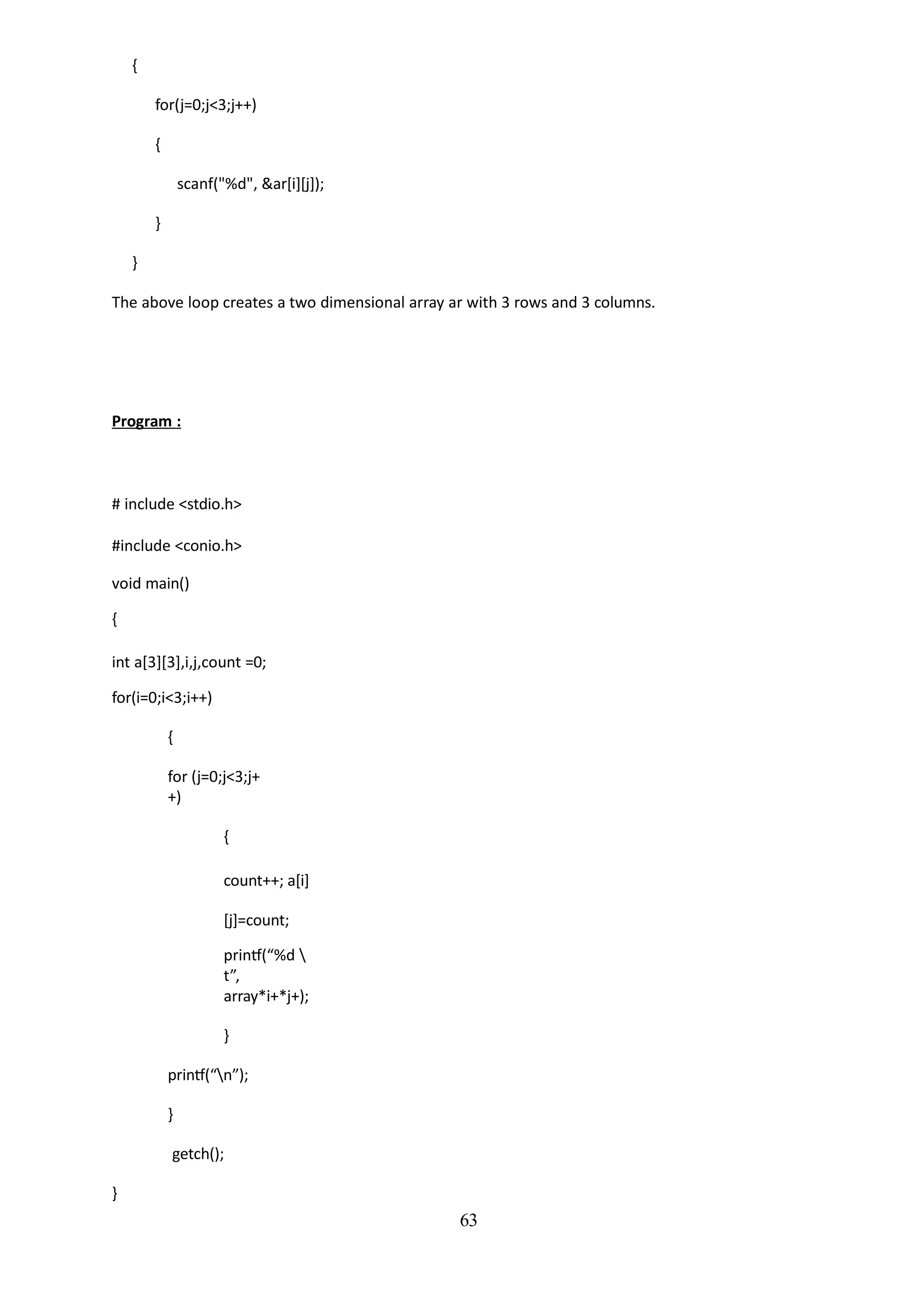 63
{
for(j=0;j<3;j++)
{
scanf("%d", &ar[i][j]);
}
}
The above loop creates a two dimensional array ar with 3 rows and 3 columns.
Program :
# include <stdio.h>
#include <conio.h>
void main()
{
int a[3][3],i,j,count =0;
for(i=0;i<3;i++)
{
for (j=0;j<3;j+
+)
{
count++; a[i]
[j]=count;
printf(“%d 
t”,
array*i+*j+);
}
printf(“n”);
}
getch();
}
 